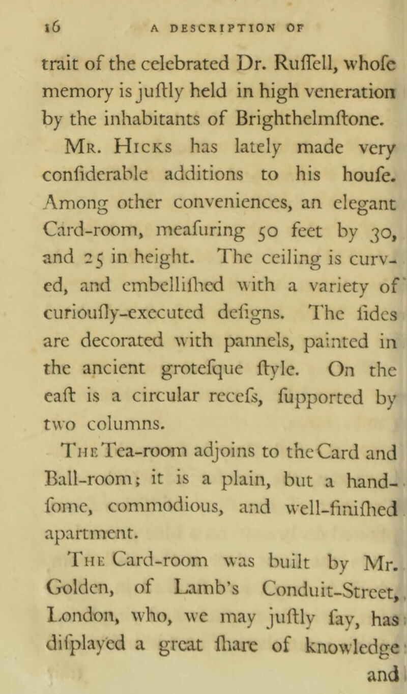 trait of the celebrated Dr. RulTell, whofc memory is juftly held in high veneration by the inhabitants of Brighthelmftone. Mr. Hicks has lately made very confiderable additions to his houfe. Among other conveniences, an elegant Card-room, meafuring 50 feet by 30, and 25 in height. The ceiling is curv- ed, and embcllilhed ^ith a variety of' curioufly-cxccuted defigns. The lidcs are decorated \vith pannels, painted in the ancient grotefque flyle. On the eaft is a circular recefs, fupported by two columns. The Tea-room adjoins to the Card and Ball-room; it is a plain, but a hand- fome, commodious, and well-finiflied apartment. 'Fhe Card-room was built by Mr. (^Idcn, of Lamb’s Conduit-Street,, l.ondon, who, we may juftly fay, has. difplayed a great fliare of knowledge- and