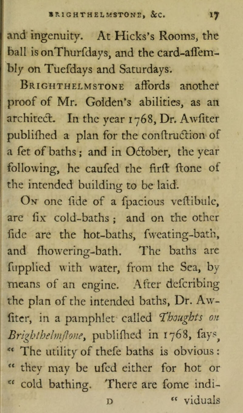 and ingenuity. At Hicks’s Rooms, the ball is onThurfdays, and the card-alTem- bly on Tuefdays and Saturdays. Brighthelmstone affords another proof of Mr. Golden’s abilities, as an architect. In the year 1768, Dr. Awliter publifhed a plan for the conftrudtion'of a fet of baths; and in Odtober, the year following, he caufed the firft ftone of the intended building to be laid. On one lide of a fpacious veffibule, arc fix cold-baths ; and on the other fide are the hot-baths, fwcating-bath, and fliowcring-bath. The baths are fupplied with water, from the Sea, by means of an engine. After deferibing the plan of the intended baths, Dr. Aw- fitcr, in a pamphlet called thoughts on BrighthelmfJone, publiflied in 1768, fays^ ** The utility of thefe baths is obvious ; they may be ufed either for hot or “ cold bathing. There are fome indi- D viduais