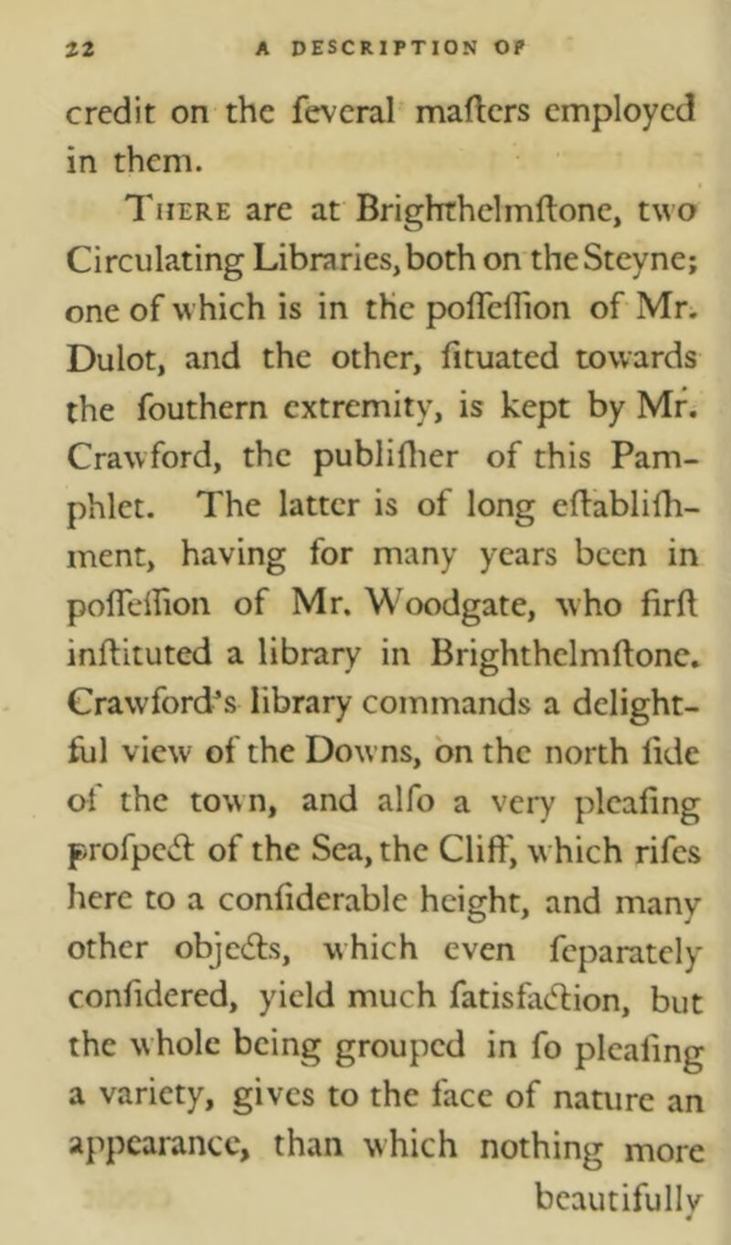 credit on the fevcral maftcrs employed in them. There are at Brighrhelmftone, two Circulating Libraries,both on theSteyne; one of which is in the poflefTion of Mr. Dulot, and the other, fituated towards the fouthern extremity, is kept by Mr. Crawford, the publiflier of this Pam- phlet. The latter is of long eftablifh- ment, having for many years been in poirelfion of Mr. Woodgate, who firft inftituted a library in Brighthelmftone, Crawford^s library commands a delight- ful view of the Dow ns, bn the north lide ol the town, and alfo a very pleafing profped: of the Sea, the Cliff, w hich rifes here to a conliderable height, and many other objedls, which even feparatcly confidered, yield much fatisfadlion, but the whole being grouped in fo pleating a variety, gives to the face of nature an appearance, than which nothing more bcautifullv «