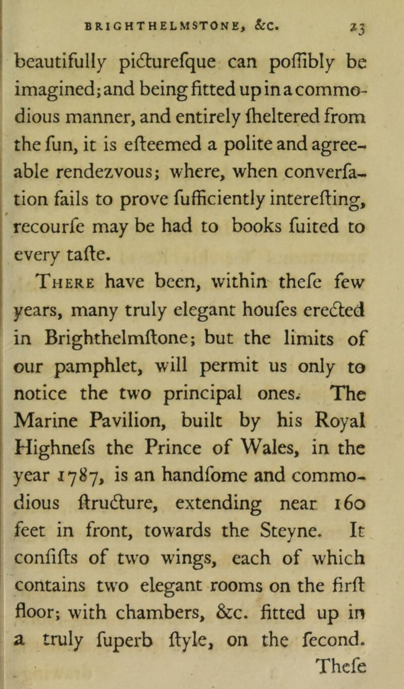 beautifully picSlurefque can poflibly be imagined; and being fitted up in a commo- dious manner, and entirely Iheltered from the fun, it is efteemed a polite and agree- able rendezvous; where, when converfa- tion fails to prove fufficiently interelfing, recourfe may be had to books fuited to every tafie. There have been, within thefe few years, many truly elegant houfes ere6lcd in Brighthelmftone; but the limits of our pamphlet, will permit us only to notice the two principal ones^ The Marine Pavilion, built by his Royal Highnefs the Prince of Wales, in the year 1787, is an handfome and commo- dious ftrudlure, extending near 160 feet in front, towards the Steyne. It confifts of two wings, each of which contains tw'o elegant rooms on the firft floor; with chambers, &c. fitted up in a truly fuperb ftyle, on the fecond. Thefe