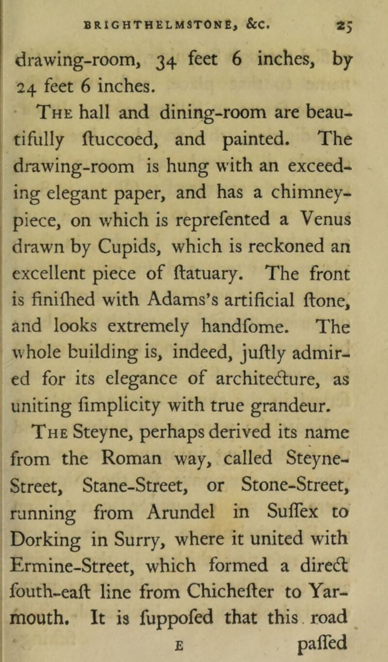 drawing-room, 34 feet 6 inches, by 24 feet 6 inches. • The hall and dining-room are beau- tifully ftuccoed, and painted. The drawing-room is hung with an exceed- ing elegant paper, and has a chimney- piece, on which is reprefented a Venus drawn by Cupids, which is reckoned an excellent piece of ftatuary. The front is finifhed with Adams’s artificial (lone, and looks extremely handfome. The whole building is, indeed, juftly admir- ed for its elegance of architecture, as uniting fimplicity with true grandeur. The Steyne, perhaps derived its name from the Roman way, called Steyne- Street, Stane-Street, or Stone-Street, running from Arundel in SufiTex to Dorking in Surry, where it united with Ermine-Street, which formed a direct fouth-eafi: line from Chichefier to Yar- mouth. It is fuppofed that this road E paired