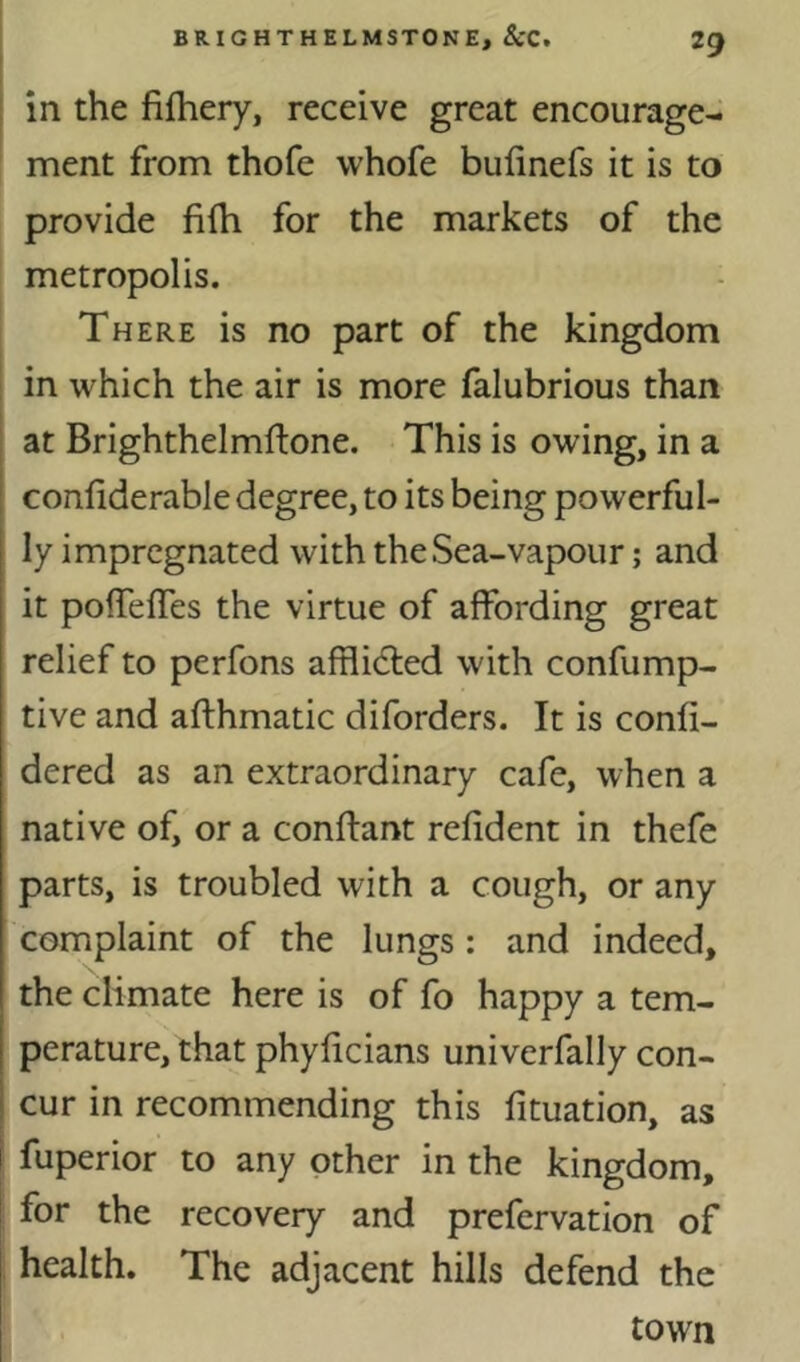 in the fifhery, receive great encourage- ment from thofe whofe bulinefs it is to provide fifh for the markets of the metropolis. There is no part of the kingdom 1 in which the air is more falubrious than at Brighthelmflone. This is owing, in a confiderable degree, to its being powerful- ly impregnated with the Sea-vapour; and it pofTelTes the virtue of affording great relief to perfons afflidled with confump- tive and afthmatic diforders. It is confi- dered as an extraordinary cafe, when a native of, or a conffant refident in thefe parts, is troubled with a cough, or any complaint of the lungs: and indeed, the climate here is of fo happy a tem- perature, that phyficians univerfally con- cur in recommending this fituation, as [ fuperior to any other in the kingdom, ! for the recovery and prefervation of health. The adjacent hills defend the town