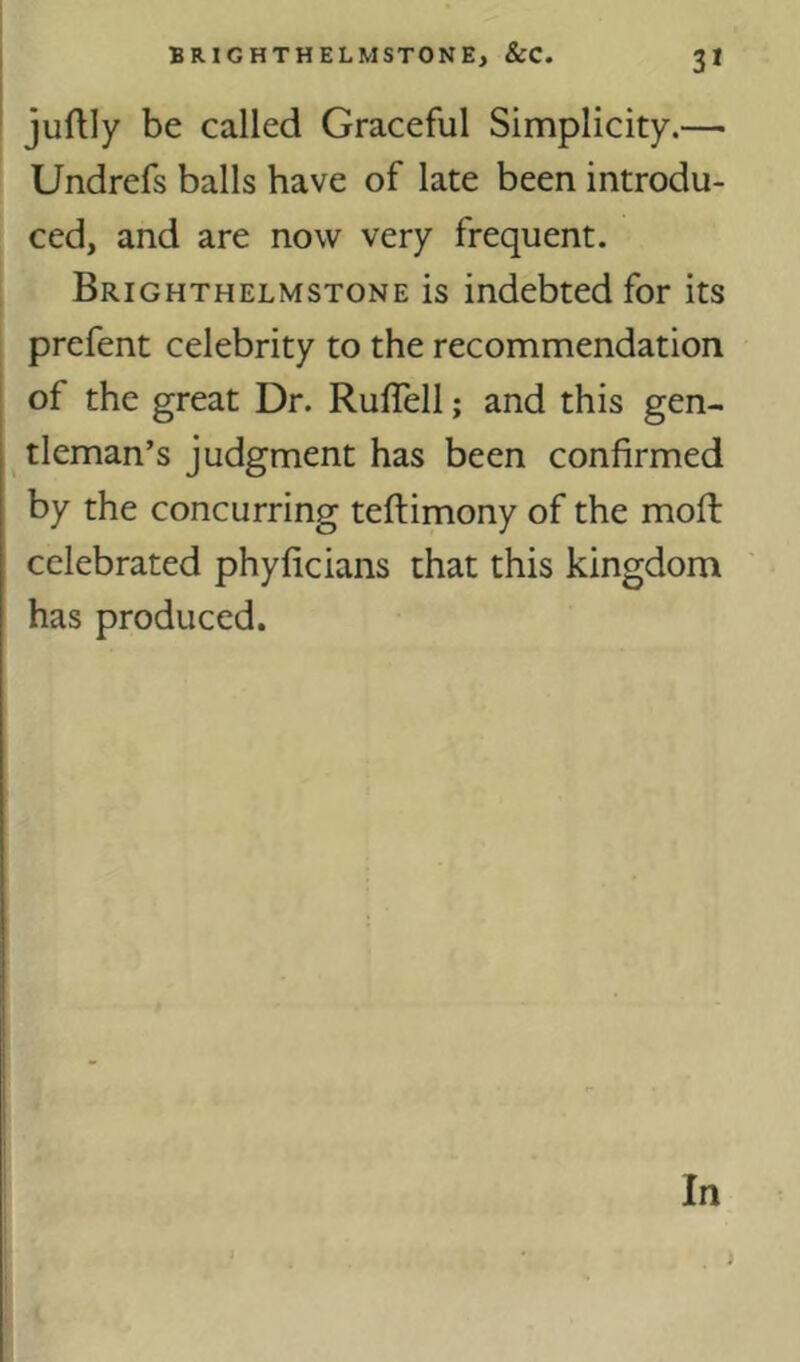 3* juftly be called Graceful Simplicity.— Undrefs balls have of late been introdu- ced, and are now very frequent. Brighthelmstone is indebted for its prefent celebrity to the recommendation of the great Dr. Ruflell; and this gen- tleman’s judgment has been confirmed by the concurring teftimony of the mofi: celebrated phyficians that this kingdom has produced.