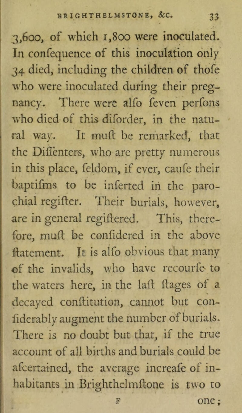 3,600, of which 1,800 were inoculated. ' In confequence of this inoculation only 34 died, including the children of thofe who were inoculated during their preg- nancy. There were alfo feven perfons who died of this diforder, in the natu- * ral way. It mull be remarked, that the Dillenters, who arc pretty numerous in this place, feldom, if ever, caufc their baptifms to be inferred in the paro- chial regifter. Their burials, however, are in general regiftered. This, there- fore, mull be confidered in the above ftatement. It is alfo obvious that many of the invalids, who have recourfo to the waters here, in the laft ftages ot a decayed conftitution, camiot but con- liderably augment the number of burials. There is no doubt but that, if the true account of all births and burials could be afeertained, the average increafe of in- habitants in Brighthclmftone is two to F one;