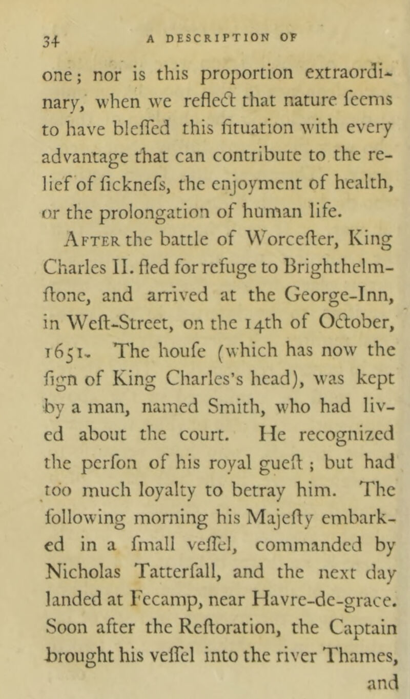 3+ one; nor is this proportion extraordi- nary, when we rcfledl that nature fccms to have blciTed this fituation with every advantage that can contribute to the re- lief of ficknefs, the enjoyment of health, or the prolongation of human life. After the battle of Worcefter, King Charles II. fled for refuge to Brighthelm- flonc, and arrived at the George-Inn, in Weft-Street, on the 14th of Odlober, 1651, The houfe (which has now the flgn of King Charles’s head), was kept by a man, named Smith, who had liv- ed about the court. He recognized the perfon of his royal gueft ; but had too much loyalty to betray him. The following morning his Majefty embark- ed in a fmall vclTcl, commanded by Nicholas Tattcrfall, and the next day landed at Fecamp, near Havre-dc-grace. Soon after the Reftoration, the Captain brought his veflTel into the river Thames, and