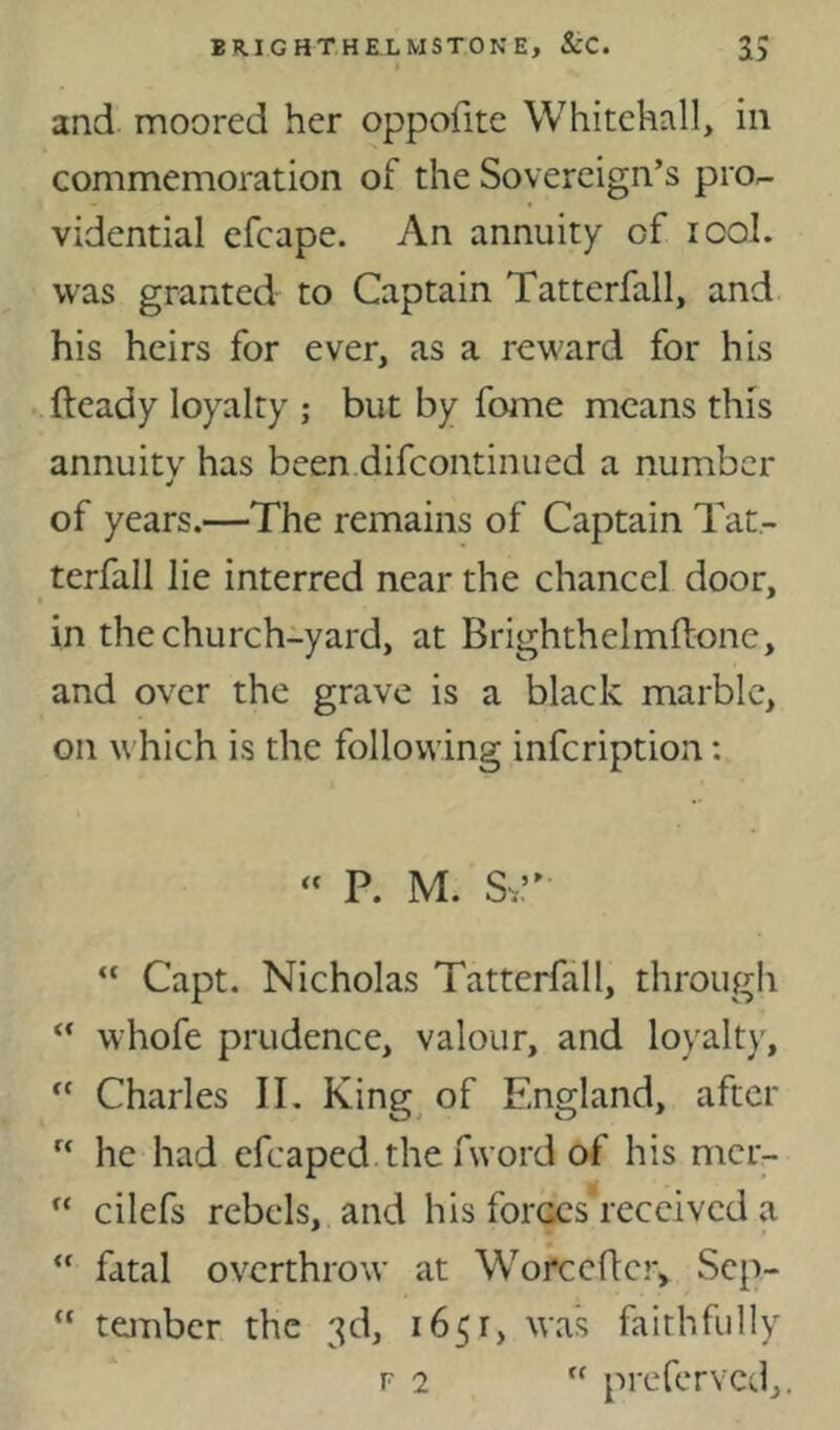and moored her oppofite Whitehall, in commemoration of the Sovereign’s pro- vidential efcape. An annuity of lool. was granted to Captain Tatterfall, and his heirs for ever, as a reward for his fteady loyalty ; but by fome means this annuitv has been difcontinued a number of years.—The remains of Captain Tat- terfall lie interred near the chancel door, in the church-yard, at Brighthelmftone, and over the grave is a black marble, on w hich is the following infeription: “ P. M. S^” “ Capt. Nicholas Tatterfall, through “ whofe prudence, valour, and loyalty, Charles IL King^ of England, after “ he had efcaped.the fword of his mer-  cilefs rebels, and his foi'Ges'received a “ fatal overthrow at Worcefler, Sep- “ ta-nber. the 3d, 1651, was faithfully F 2  preferved,. Cf