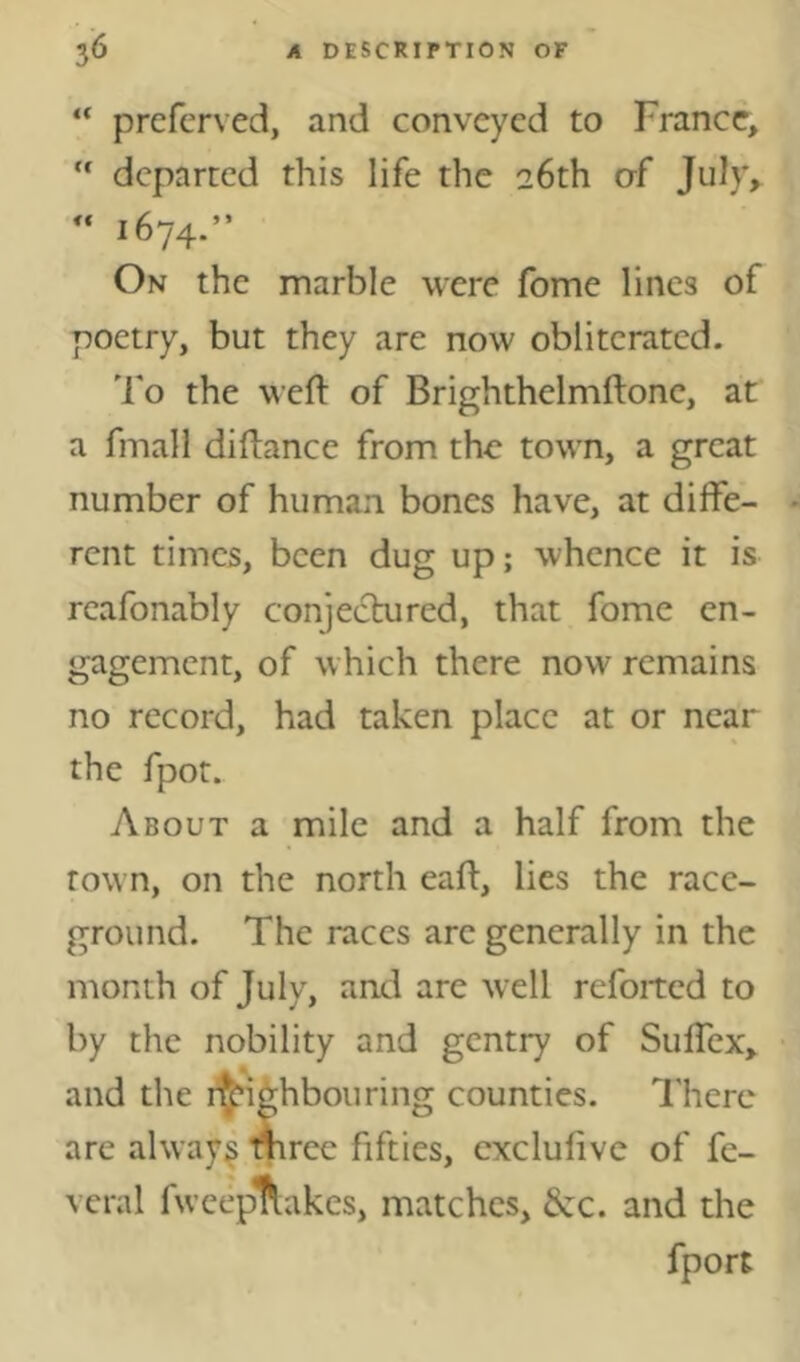 “ preferved, and conveyed to France,  departed this life the 26th of July, “ 1674.” On the marble were fome lines of poetry, but they are now obliterated. 'Fo the weft of Brighthelmftone, at a fmall diftance from the town, a great number of human bones have, at diffe- rent times, been dug up; whence it is rcafonably conjectured, that fome en- gagement, of which there now remains no record, had taken place at or near the fpot. About a mile and a half from the town, on the north eall, lies the race- ground. The races arc generally in the month of July, and are well refoitcd to by the nobility and gentry of Suffex, and the i^ighbouring counties. There are always mrce fifties, cxclufive of fe- veral fwcep^tukes, matches, &:c. and the fport