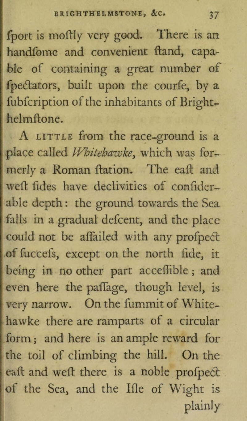 fport is moftly very good. There is an handfome and convenient ftand, capa- ble of containing a great number of fpedators, built upon the courfe, by a fubfcription of the inhabitants of Bright- helmftone. A LITTLE from the race-ground is a place called IVhitehawke^ which was for- merly a Roman Ration. The eaft and well: lides have declivities of conlidcr- able depth: the ground towards the Sea falls in a gradual defcent, and the place could not be alfailed with any profpeft of fuccefs, except on the north fide, it being in no other part acceflible; and even here the palTage, though level, is very narrow. On the fummit of White- hawke there are ramparts of a circular /orm; and here is an ample rew^ard for the toil of climbing the hill. On the eaft and weft there is a noble profpedt !of the Sea, and the Ifie of Wight is plainly