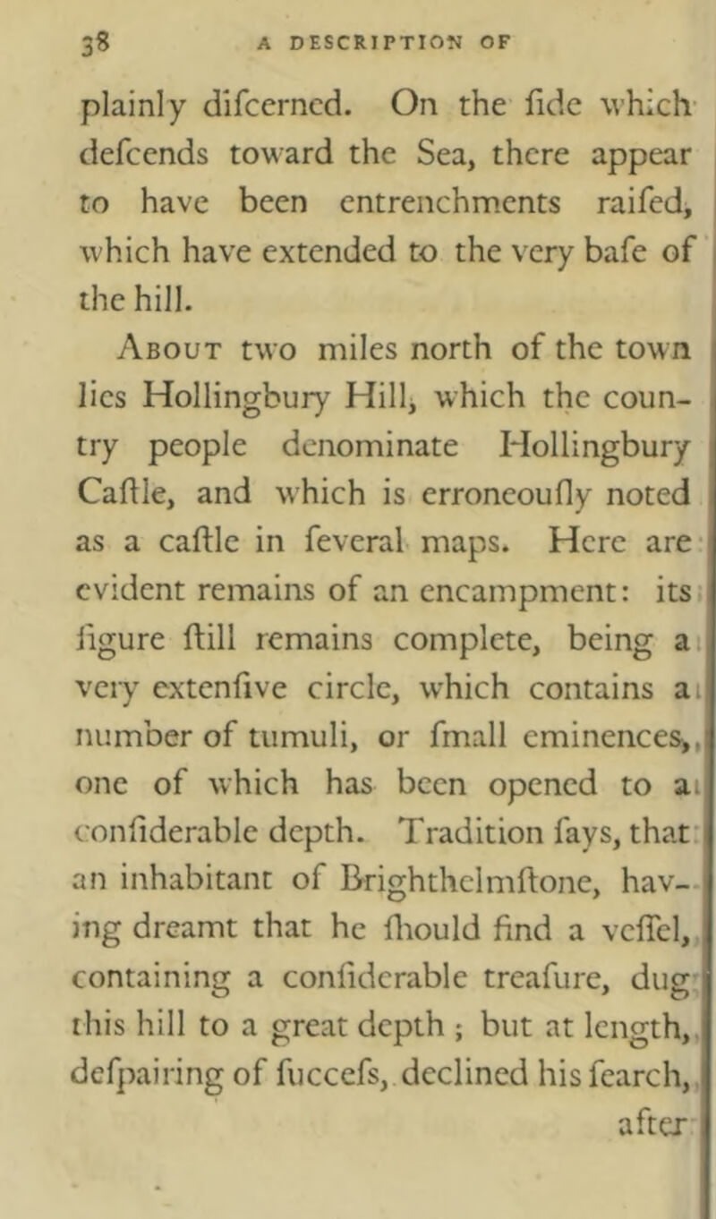 plainly difcerncd. On the fide which- defcends toward the Sea, there appear to have been entrenchments raifed, i which have extended to the very bafe of ‘ the hill. About two miles north of the town lies Hollingbury Hillj which the coun- try people denominate Hollingbury Caflle, and which is erroneoufly noted as a caftle in feveral maps. Here are- evident remains of an encampment: its.- ligure ftill remains complete, being ai vcij extenlive circle, which contains ai number of tumuli, or fmall eminences^, one of which has been opened to ai| conliderable depth. Tradition fays, that: an inhabitant of Drighthclmftone, hav- ing dreamt that he fliould find a vclTcl,. containing a conliderable treafure, dug this hill to a great depth ; but at length,, defpairing of fuccefs, declined hisfearch,, aftex'
