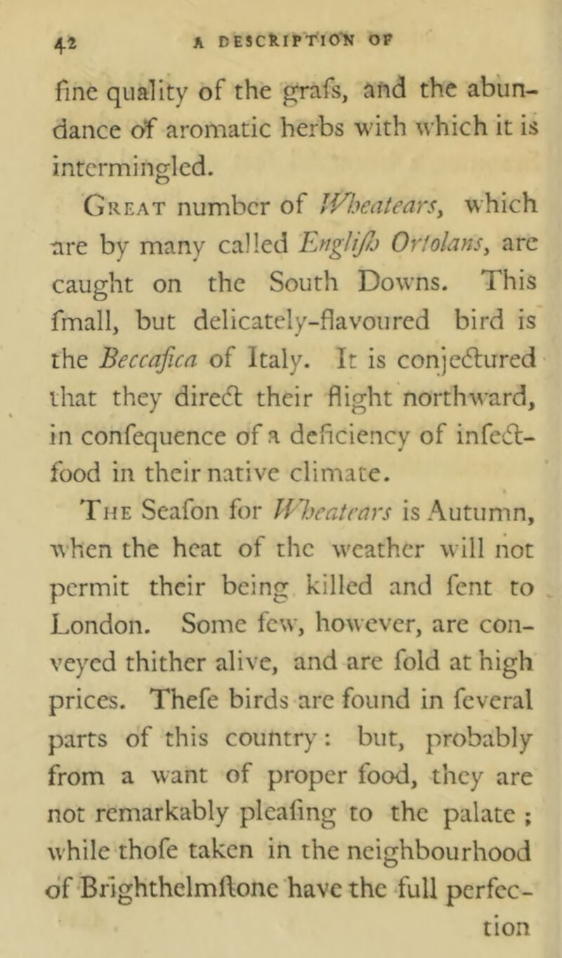 fine quality of the grafs, aftd the abun- dance of aromatic herbs with which it is intermingled. Great number of IVl^eatearSy which are by many called EngliJJj Ortolansy arc caught on the South Downs. This fmall, but delicately-flavoured bird is the Beccaficn of Italy. It is conjectured that they direCl their flight northward, in confequence of a deficiency of infeCl- food in their native climate. The Seafon for lEheatrars is Autumn, when the heat of the weather will not permit their being killed and fent to London. Some few, however, are con- veyed thither alive, and are fold at high prices. Thefe birds are found in fcveral parts of this country: but, probably from a want of proper food, they are not remarkably plcafmg to the palate ; while thofe taken in the neighbourhood df Brlghthelmftone have the -full perfec- tion