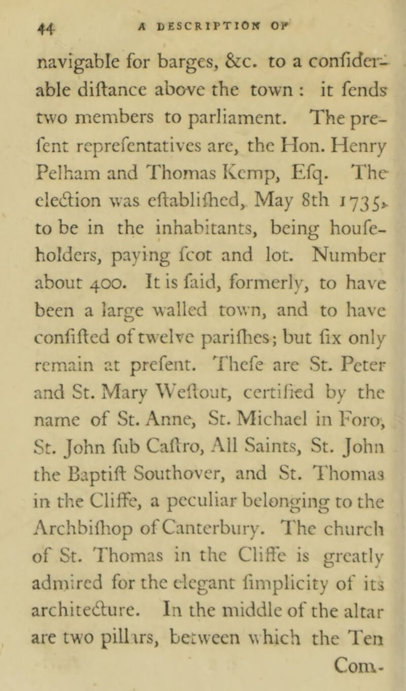 navigable for barges, &c. to a confidcr- able diftance above the town : it fends two members to parliament. The pre- fent rcprefcntatives are, the Hon. Henry Pelham and Thomas ICcmp, Efq. The election was eflablifhed,. May 8th i735>. to be in the inhabitants, being houfe- holders, paying foot and lot. Number about 400. It is faid, formerly, to have been a large walled town, and to have confifted of twelve parifiies; but fix only remain at prefent. Thcfe are St. Peter and St. Mary Wefiout, certified by the name of St. Anne, St. Michael in Foro, St. John fub Cafiro, All Saints, St. John the Baptifi: Southover, and St. Thomas in the Cliffc, a peculiar belonging to the Archbilhop of Canterbury. The church of St. Thomas in the Cliffe is greatly admired for the elegant limplicity of its architecture. In the middle of the altar are two pillirs, between which the Ten Com-