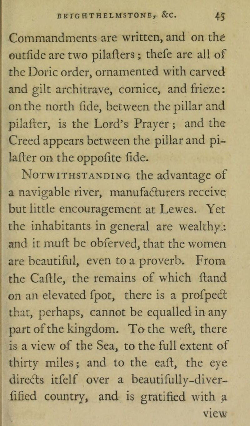 Commandments are written, and on th^ outfide are two pilafters; thefe are all of the Doric order, ornamented with carved and gilt architrave, cornice, and frieze: on the north (ide, between the pillar and pilafter, is the Lord’s Prayer; and the Creed appears between the pillar and pi- lafter on the oppofite ftde. Notwithstanding the advantage of a navigable river, manufadturers receive but little encouragement at Lewes. Yet the inhabitants in general are wealthy.: and it muft be obferved, that the women are beautiful, even to a proverb. From the Caftle, the remains of which ftand on an elevated fpot, there is a profpedt that, perhaps, cannot be equalled in any part of the kingdom. To the weft, there is a view of the Sea, to the full extent of thirty miles; and to the eaft, the eye diredfs itfelf over a beautifully-diver- ftfied country, and is gratified with a view