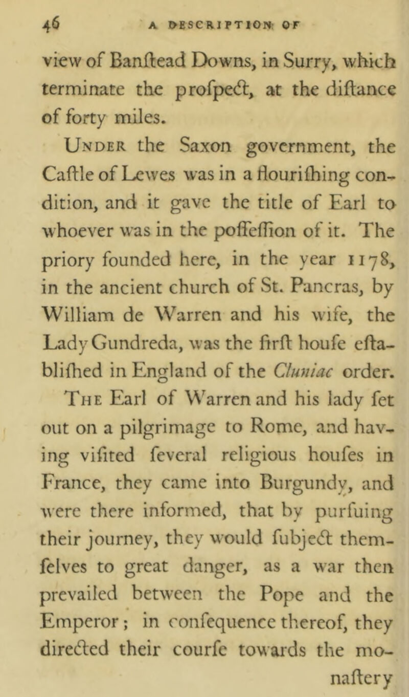 view of Banftead Downs, in Surry, which terminate the profped:, at the diftance of forty miles. Under the Saxon government, the Caftle of Lewes was in a Hourilhing con- dition, and it gave the title of Earl to whoever was in the poffeflion of it. The priory founded here, in the year 1178, in the ancient church of St. Pancras, by William de Warren and his wdfe, the Lady Gundreda, was the firft houfe efta- blifhed in England of the Cluniac order. The Earl of Warren and his lady fet out on a pilgrimage to Rome, and hav- ing vifited fevcral religious houfes in France, they came into Burgundy, and were there informed, that by purfuing their journey, they would fubje(5t them- felves to great danger, as a war then prevailed between the Pope and the Emperor; in ronfequence thereof, they direded their courfe towards the mo- naftery