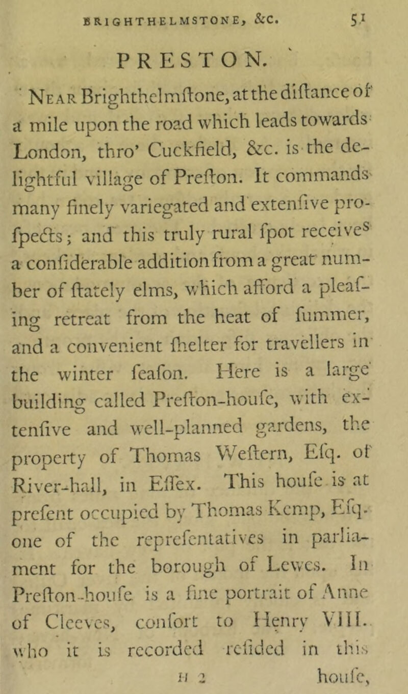 PRESTON. Near Brighthelmn:one,atthediftRnceof A mile upon the road which leads towards London, thro’ Cuckfield, &c. is the de- liGrhtful villacce of Preflon. It commands' many finely variegated and extenfive pro- fpedls; and this truly rural fpot receive^ a confiderable addition from a great num- ber of (lately elms, which afford a pleaf- ins: retreat from the heat of fummer, and a convenient fhelter for travellers in the winter feafon. Here is a large buildino; called Prefton-houfe, with ex- tenfive and well-planned gardens, the property of Thomas Weflern, Efq. of River-hall, in Effex. This houfc is-at prcfeiit occupied by Thomas Kemp, Eiq. one of the rcprcfcntativcs in parlia- ment for the borough of Lewes. In Prefl-on-houfe is a fine portrait of Anne of Clccvcs, confort to Henry ViII. who it Is recorded relidcd in th.is houlc, II 2