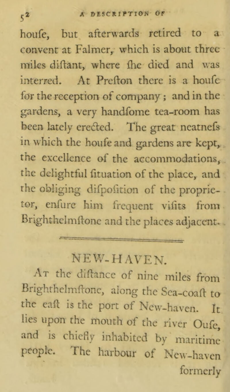 5* houfe, but afterwards retired to a convent at Palmer, which is about three miles diftant, where flie died and was interred. At Prefton there is a houfe for the reception of company; and in the gardens, a very handfome tea-room has been lately eredled. The great neatnefs in which the houfe and gardens are kept, the excellence of the accommodations, the delightful fituation of the place, and the obliging difpoiition of the proprie- tor, enfurc him frequent vilits from Brighthclmllone and the places adjacent. NEW-HAVEN. At the didance of nine miles from Brighthclrnffonc, along the Sca-coaft to the eaft is the port of New-hav’cn. It lies upon the mouth of the river Oufe, and is chiefiy inhabited by maritime people. The harbour of New-haven