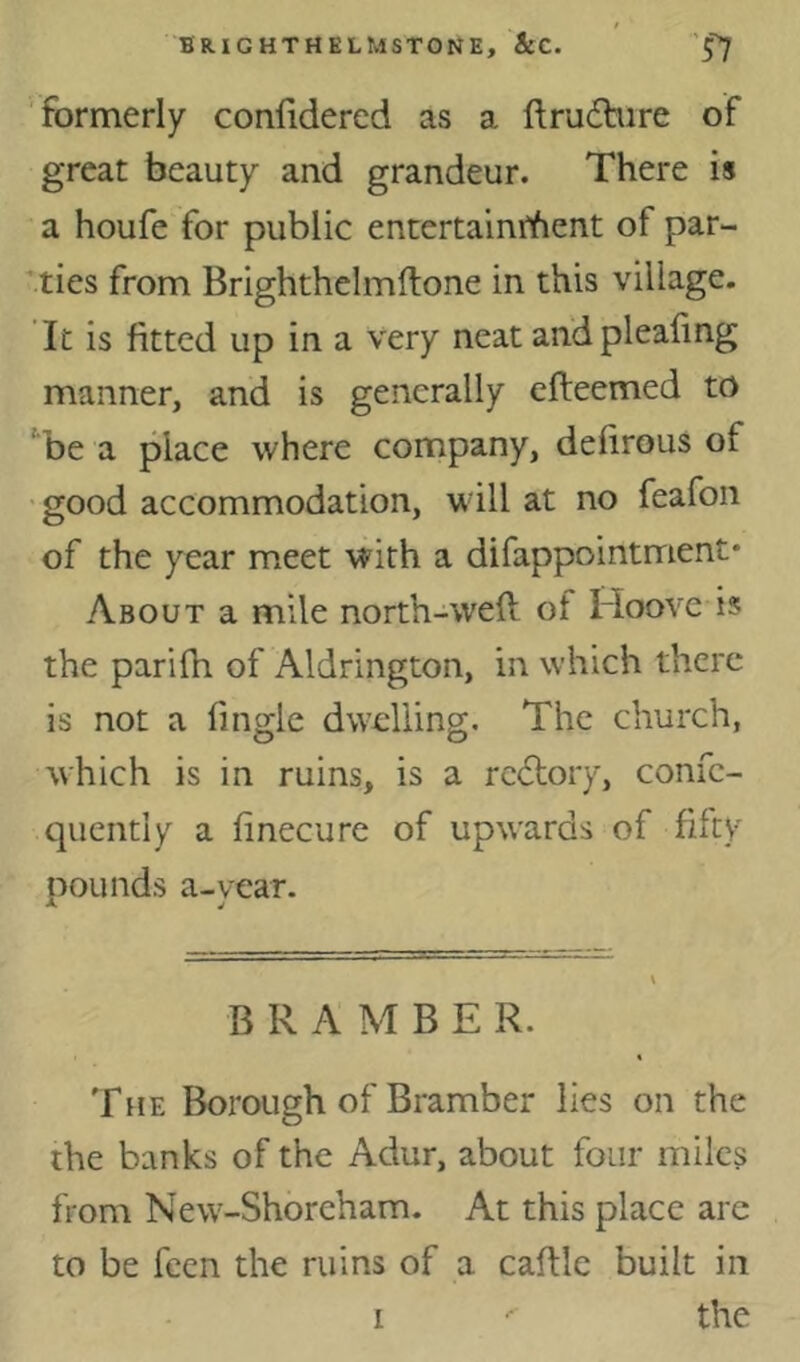 formerly confidered as a ftruifhire of great beauty and grandeur. There is a houfe for public entertainiYient of par- ities from Brighthelmftone in this village. It is fitted up in a very neat andpleafing manner, and is generally efteemed to '‘be a place where company, defirous of ■ good accommodation, will at no feafon of the year meet with a difappointment* About a mile north-weft of Hoove is the parifh of Aldrington, in which there is not a fingle dwelling. The church, which is in ruins, is a rc<5lory, confc- qucntiy a finecure of upwards of fifty Dounds a-vear. B R A M B E R. The Borough of Bramber lies on the the banks of the Adur, about four miles from New-Shoreham. At this place are to be feen the ruins of a caftle built in I the