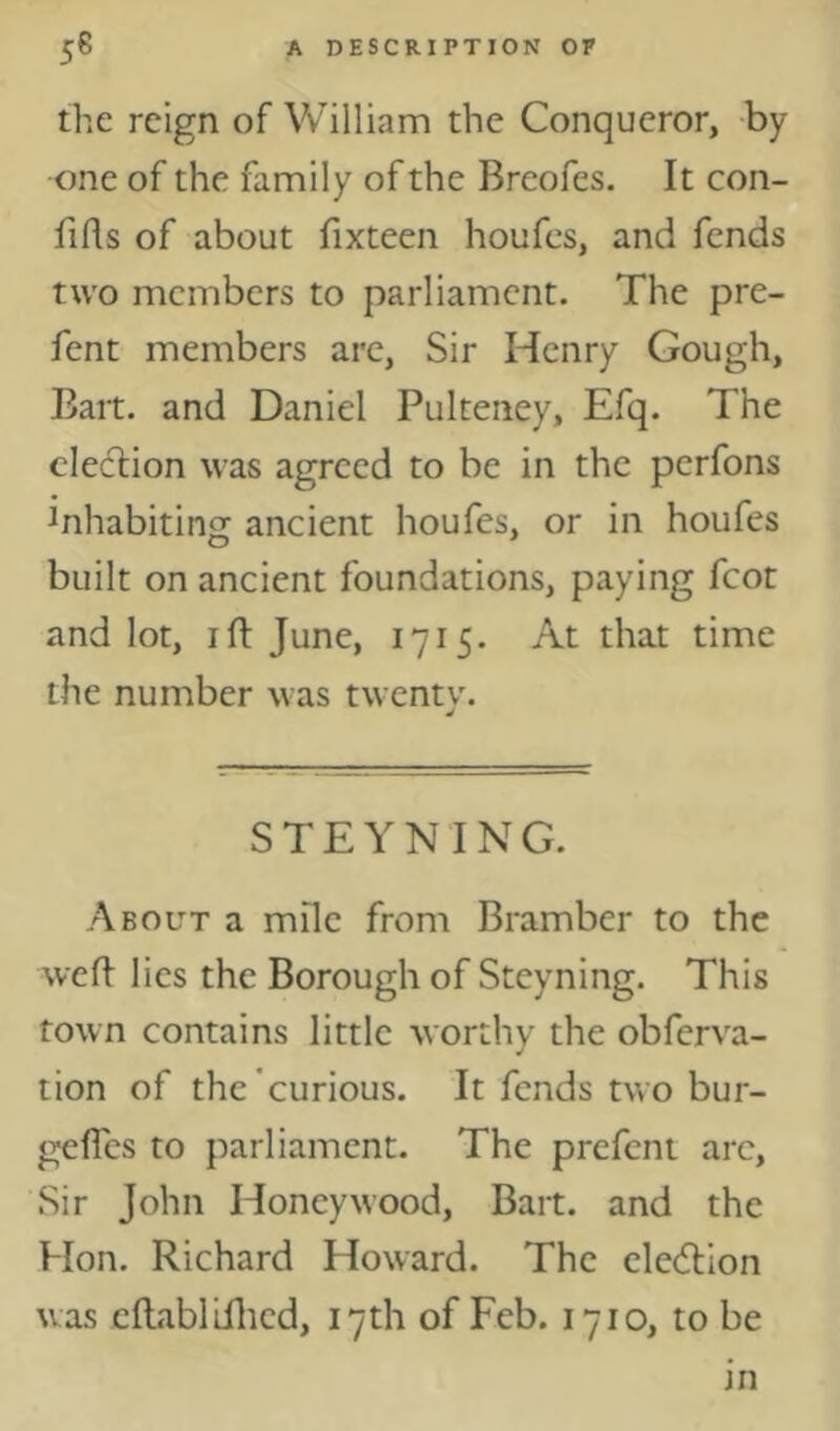 the reign of William the Conqueror, by one of the family of the Breofes. It con- fifls of about fixteen houfes, and fends two members to parliament. The pre- fent members are, Sir Henry Gough, Bart, and Daniel Pulteiiey, Efq. The cleclion was agreed to be in the perfons inhabiting ancient houfes, or in houfes built on ancient foundations, paying fcot and lot, I ft June, 1715. At that time the number was twentv. STEYNING. About a mile from Bramber to the weft lies the Borough of Steyning. This town contains little worthy the obferva- tion of the'curious. It fends two bur- gefles to parliament. The prefent arc. Sir John Honeywood, Bart, and the Hon. Richard Howard. The cledlion was cftablifticd, 17th of Feb. 1710, to be in