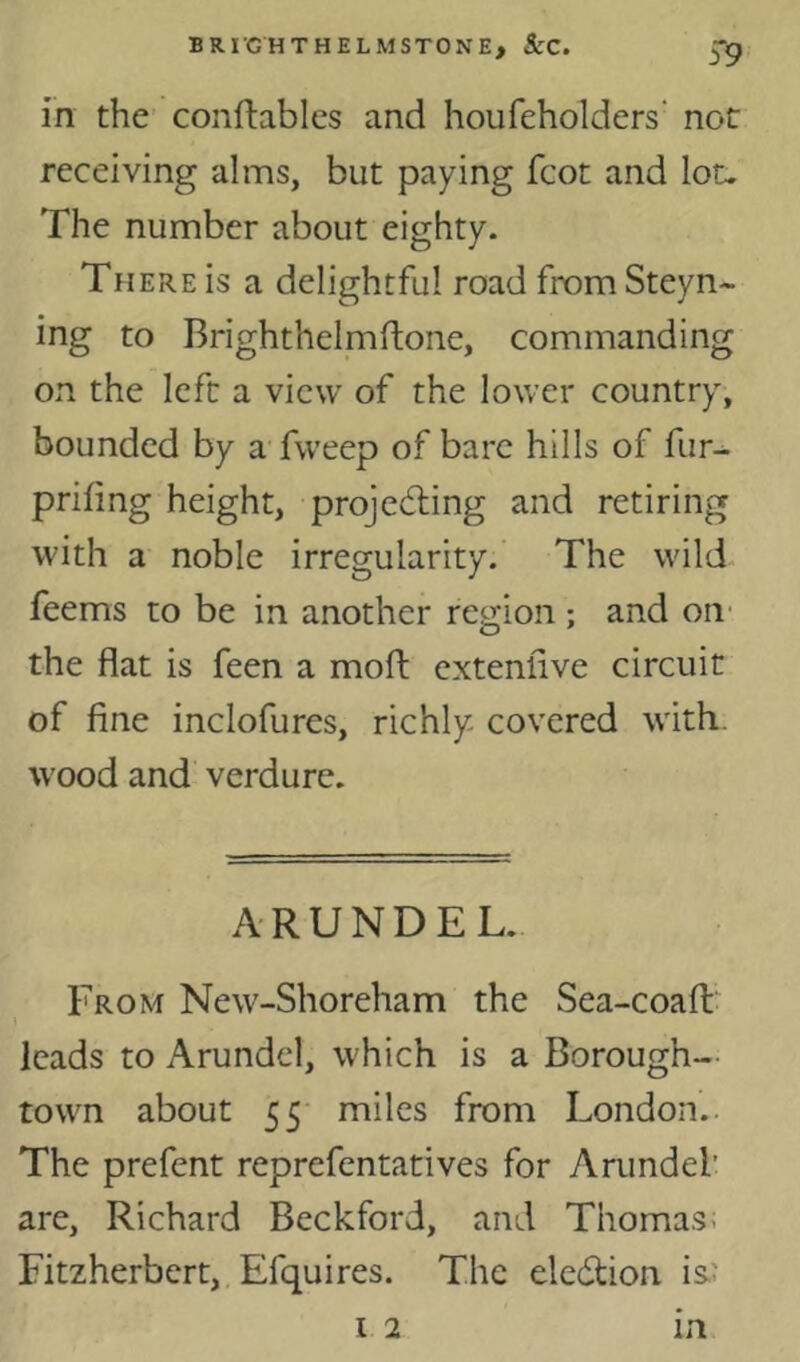 in the conftabics and houfeholders' not receiving alms, but paying fcot and lot. The number about eighty. There is a delightful road fromSteyn- ing to Brighthelmftone, commanding on the left a view of the lower country, bounded by a fweep of bare hills of fur- prifing height, projecting and retiring with a noble irregularity.' The wild feems to be in another region ; and oii' the flat is feen a mofl; extenfive circuit of fine inclofures, richly covered with, wood and verdure. ARUNDEL. From New-Shoreham the Sea-coafl:' leads to Arundel, which is a Borough- town about 55 miles from London. The prefent reprefentatives for Arundel’ are, Richard Beckford, and Thomas; Fitzherbert, Efquires. The election isJ