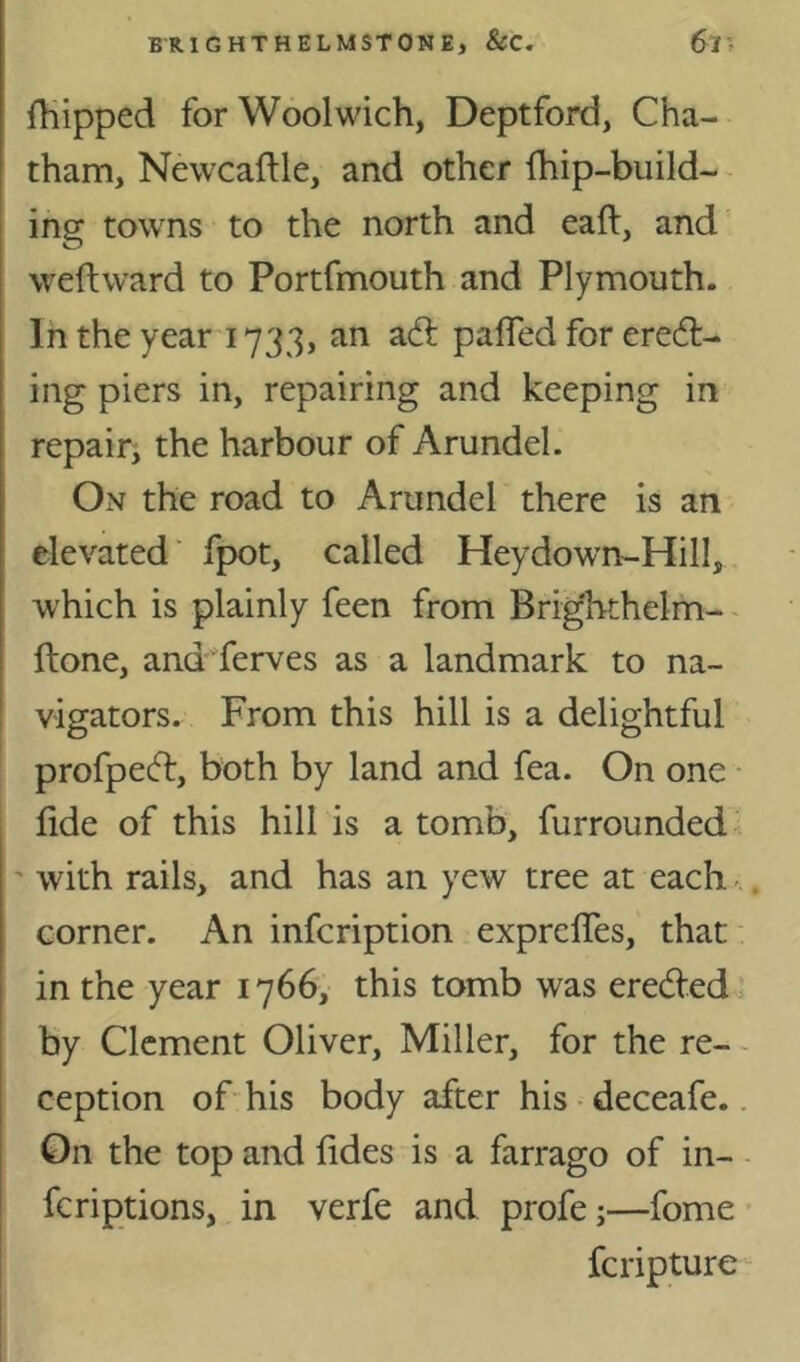 flipped for Woolwich, Deptford, Cha- tham, Newcaftle, and other fhip-build- ing towns to the north and call, and weftward to Portfmouth and Plymouth. In the year 1733, an adl palfed for eredt- ing piers in, repairing and keeping in repair^ the harbour of Arundel. On the road to Arundel there is an elevated' fpot, called Heydown-Hill, which is plainly feen from Brighthelm- - ftone, and ferves as a landmark to na- vigators. From this hill is a delightful profpecfl, both by land and fea. On one • fide of this hill is a tomb, furrounded ' with rails, and has an yew tree at each - corner. An infcription exprefiTes, that in the year 1766, this tomb was ereded by Clement Oliver, Miller, for the re- - ception ofhis body after his • deceafe.. On the top and fides is a farrago of in- feriptions, in verfe and profe;—fome feripture
