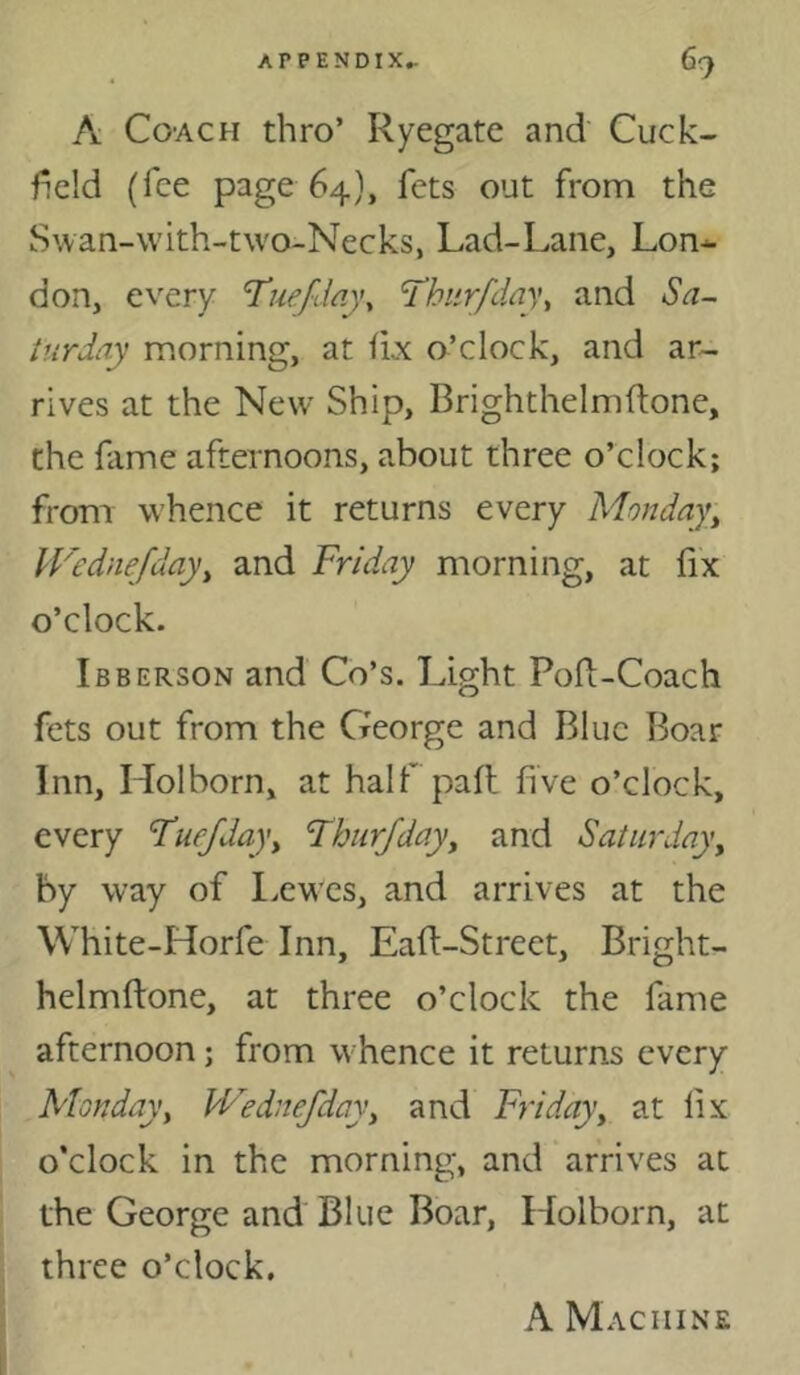 A Coach thro’ Ryegatc and Cuck- field (fee page 64), fets out from the Swan-with-two-Necks, Lad-Lane, Lon- don, every T’uejday^ 'Thiirfday, and Sa- turday morning, at fLx o’clock, and ar- rives at the New Ship, Brightheimftone, the hime afternoons, about three o’clock; from whence it returns every Monday, H'ednefday, and Friday morning, at fix o’clock. Ibberson and Co’s. Light Pod-Coach fets out from the Creorge and Blue Boar Inn, Hoi born, at half pad five o’clock, every Fuefday, Fhur/day, and Saturday, by way of Lewes, and arrives at the White-Horfe Inn, Ead-Street, Bright- helmdone, at three o’clock the fame afternoon; from whence it returns every Monday, Wednefdoy, and Friday, at fix o’clock in the morning, and arrives at the George and Blue Boar, Holborn, at three o’clock. A Machine