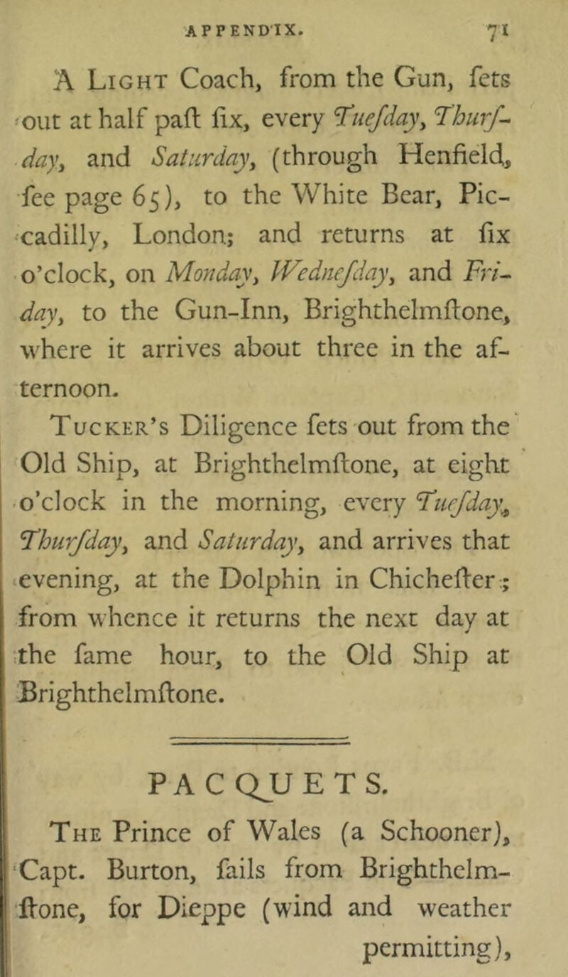 A Light Coach, from the Gun, fets 'OUt at half pad fix, every Tuejday^ T'hurf^ dayy and Saturday, (through Henfield., fee page 65), to the White Bear, Pic- •cadilly, London; and returns at fix o’clock, on Monday, Wednejday, and Fn- day, to the Gun-Inn, Brighthelmftone, where it arrives about three in the af- ternoon. Tucker’s Diligence fets out from the Old Ship, at Brighthelmftone, at eight • o’clock in the morning, every ‘Tn.ffday\ Thurfday, and Saturday, and arrives that ■evening, at the Dolphin in Chichefier:; from whence it returns the next day at the fame hour, to the Old Ship at Brighthelmftone. PACQJJETS. The Prince of Wales (a Schooner], ‘Capt. Burton, fails from Brighthelm- Itone, for Dieppe (wind and weather permitting).