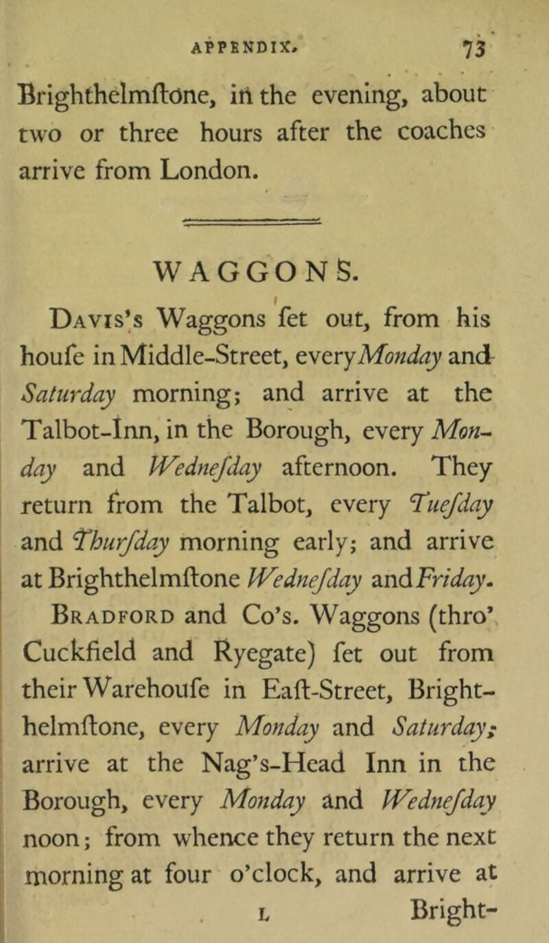 Brighthelmftone, in the evening, about two or three hours after the coaches arrive from London. WAGGONS. I Davis’s Waggons fet out, from his houfe in Middle-Street, tvtYyMonday and Saturday morning; and arrive at the Talbot-Inn, in the Borough, every Mon- day and IVedneJday afternoon. They return from the Talbot, every Tuefday and ^hurjday morning early; and arrive at Brighthelmftone IVedneJday andFr/^/^zy. Bradford and Co’s. Waggons (thro*, Cuckfield and Ryegate) fet out from their Warehoufe in Eaft-Street, Bright- helmftone, every Monday and Saturday: arrive at the Nag’s-Head Inn in the Borough, every Monday and JVednefday noon; from whence they return the next morning at four o’clock, and arrive at L Bright-