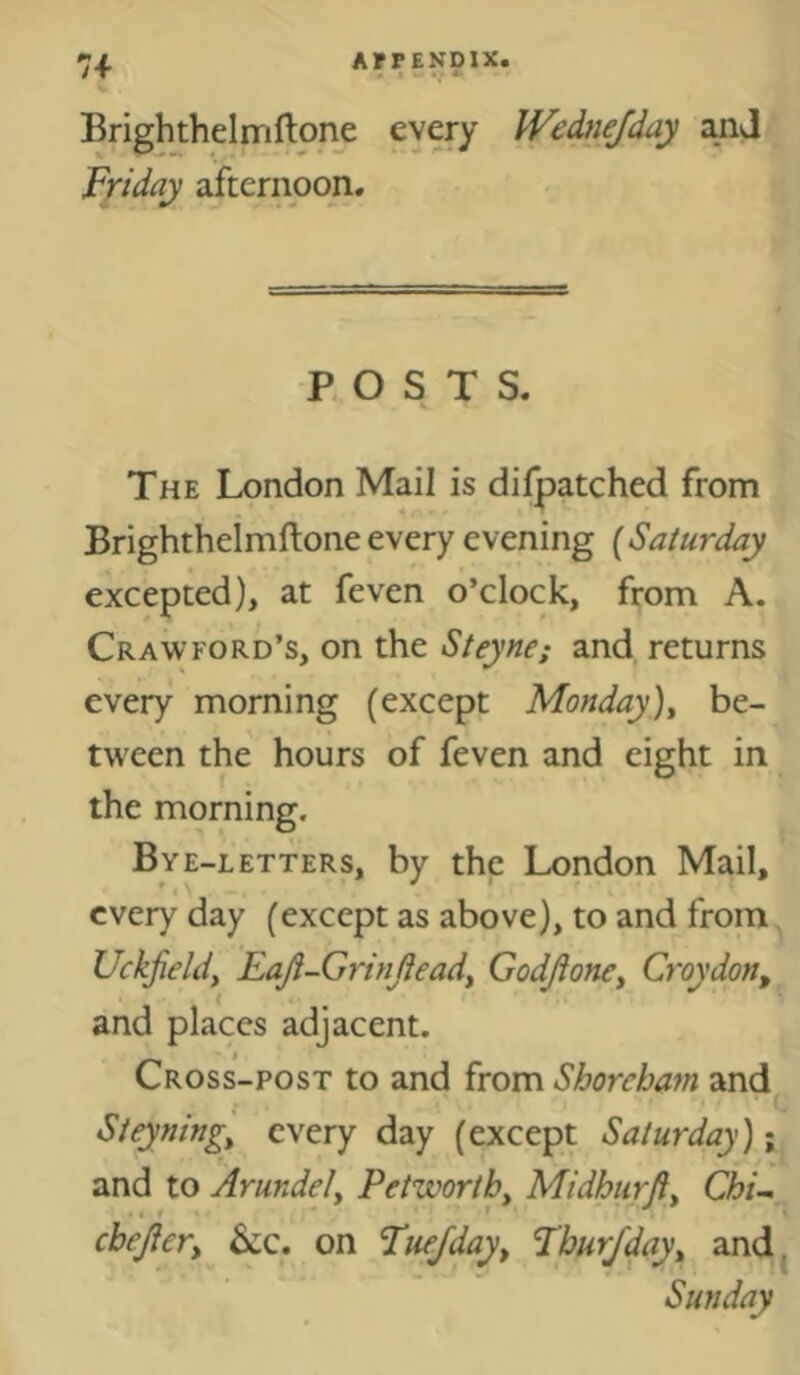 Brighthelmflone every Wednejday Friday afternoon. ROST S. The London Mail is difpatched from Brightheimftone every evening (Saturday excepted), at feven o’clock, from A. Crawford’s, on the Steyne; and returns every morning (except Monday)^ be- tween the hours of feven and eight in the morning. Bye-letters, by the London Mail, every day (except as above), to and from Uckjieldy Eaji-Grinjieady Godjioney Croydon, and places adjacent. Cross-post to and from Shorcham and Steyningy every day (except Saturday); and to Arundely Petworthy Midhurjiy ChU^ chejiery 6cc. on Fuejday, Fbur/day, and^ Sunday