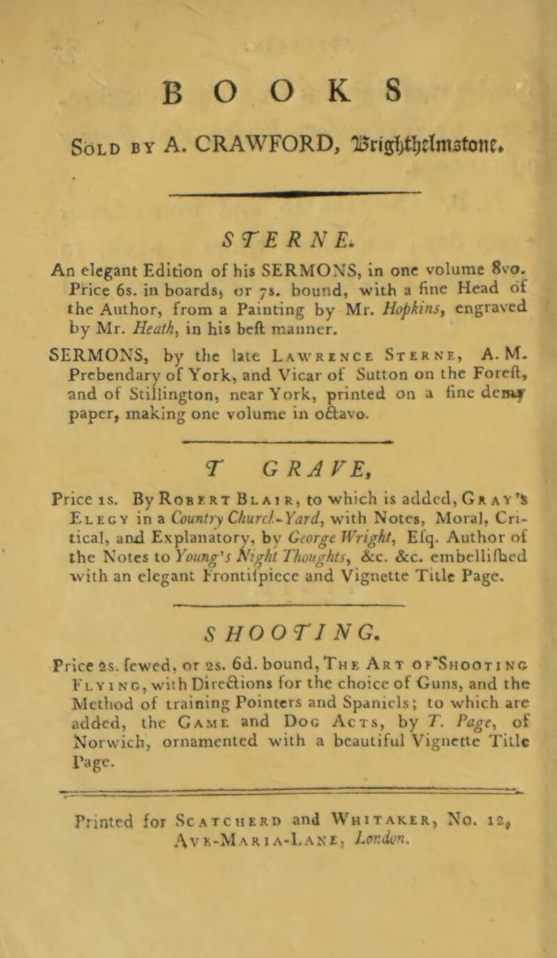 BOOKS Sold by A. CRAWFORD, 1i?ns!)t]^cIni3tonc, STE R NE. An elegant Edition of his SERMONS, in one volume 8vo. Price 6s. in boards) or ys, bound, with a fine Head of the Author, from a Painting by Mr. Hopkins, engraved by Mr. Heath, in his bell manner. SERMONS, by the late Lawrence Sterne, A. M- Prebendary of York, and Vicar of Sutton on the Foreft, and of Stillington, near York, printed on a fine denif' paper, making one volume in oftavo. r GRAVE, Price is. By Robert Blair, to which is added, Gr ay’s Elegy in a Country Churc/.-Yard, with Notes, Moral, Cri- tical, and Explanatory, by George Wright, Efq. Author of the Notes to Young's Right Thoughts, &c. &c. cmbellifhcd with an elegant Frontiipicce and Vignette Title Page. SHOOTING. Price as. fewed. or as. 6d. bound,Th e Art oe'Shooti no Fly 1 NC, with Direftions for the choice of Guns, and the Method of training Pointers and Spaniels; to which are added, the Game and Doc Acts, by T. Page, of Norwich, ornamented with a beautiful Vignette Title Page. Printed for Scatcuerd and Whitaker, No. 12, .'Vvk-Maria-Lane, London.