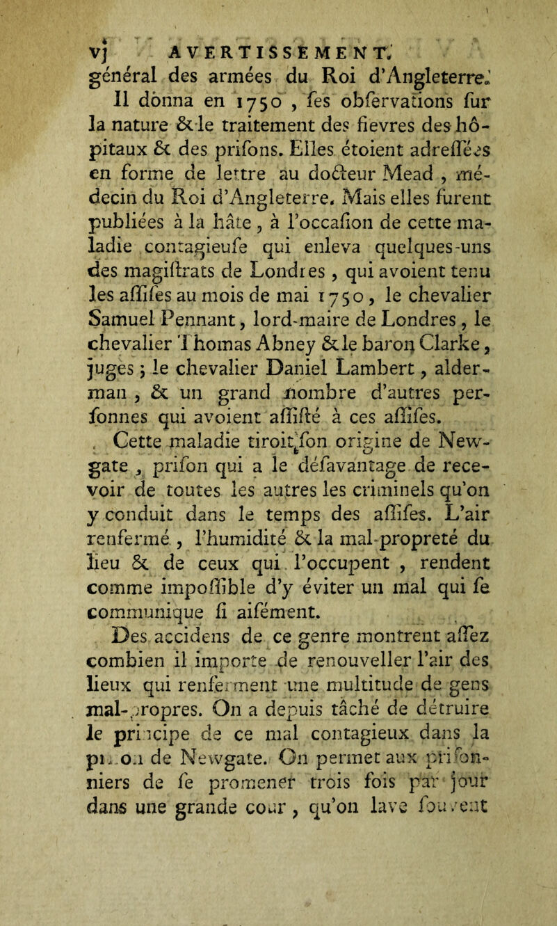 général des armées du Roi d’Angleterre; Il donna en 1750 ,Tes obfervations fur la nature & le traitement des fievres des hô- pitaux & des prifons. Elles étoient adrelfées en forme de lettre au doéteur Mead , mé- decin du Roi d’Angleterre, Mais elles furent publiées à la hâte ? à l’occafion de cette ma- ladie contagieufe qui enleva quelques-uns des magiftrats de Londres, qui a voient tenu les affiles au mois de mai 1750, le chevalier Samuel Pennant, lord-maire de Londres, le chevalier Thomas Abney &le baron Clarke, juges 1 le chevalier Daniel Lambert, alder- man , & un grand nombre d’autres per- sonnes qui avoient affilié à ces affifes. , Cette maladie tiroiffon origine de New- fc U gâte j prifon qui a le défavantage de rece- voir de toutes les autres les criminels qu’on y conduit dans le temps des affifes. L’air renfermé , l’humidité & la malpropreté du lieu & de ceux qui l’occupent , rendent comme impoffible d’y éviter un mal qui fe communique fi aifément. Des accidens de ce genre montrent aflez combien il importe de renouveller l’air des lieux qui renferment une multitude de gens mal-propres. On a depuis tâché de détruire le principe de ce mal contagieux dans la pi,..0:1 de Newgate. On permet aux plafon- niers de fe promener trois fois par jour dans une grande coar, qu’on lave fou ;ent