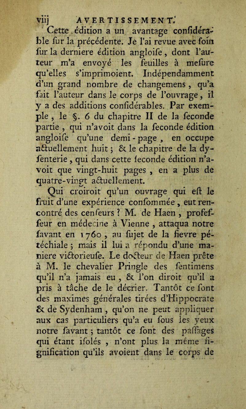 VÜj AVERTISSEMENT* Cette édition a un avantage confidéra- ble fur la précédente. Je l’ai revue avec foin fur la derniere édition angloife , dont l’au- teur m’a envoyé les feuilles à mefure qu’elles s’imprimoient. Indépendamment d’un grand nombre de changemens, qu’a fait l’auteur dans le corps de l’ouvrage, il y a des additions confidérables. Par exem- ple , le §. 6 du chapitre II de la fécondé partie , qui n’avoit dans la fécondé édition angloife qu’une demi - page , en occupe actuellement huit 3 & le chapitre de la dy- fenterie , qui dans cette fécondé édition n’a- voit que vingt-huit pages , en a plus de quatre-vingt actuellement. Qui croiroit qu’un ouvrage qui eft le fruit d’une expérience confommée , eut ren- contré des cenfeurs ? M. de Haen , profef- feur en méde ine à Vienne , attaqua notre lavant en 1 760 , au fujet de la fievre pé- téchiale ; mais il lui a répondu d’une ma- niéré viétorieufe. Le doéteur de Haen prête à M. le chevalier Pringle des fentimens qu’il n’a jamais eu , & l’on diroit qu’il a pris à tâche de le décrier. Tantôt ce font des maximes générales tirées d’Hippocrate & de Sydenham , qu’on ne peut appliquer aux cas particuliers qu’a eu fous les veux notre favant 3 tantôt ce font des paffages qui étant ifolés , n’ont plus la meme li- gnification qu’ils avoient dans le corps de