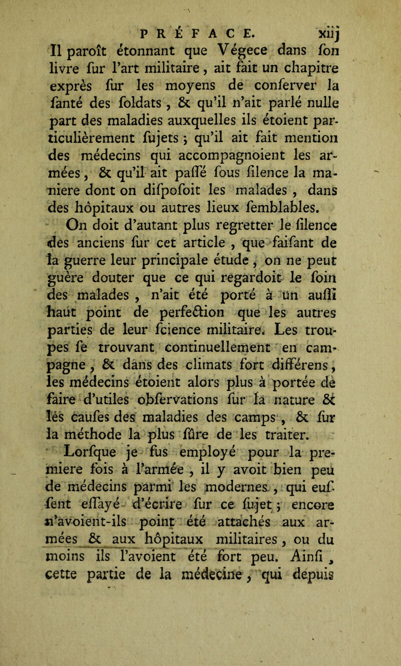 PRÉFACE. xiij Il paroît étonnant que Végece dans fon livre fur l’art militaire, ait fait un chapitre exprès fur les moyens de conferver la fanté des foldats , & qu’il n’ait parlé nulle part des maladies auxquelles ils étoient par- ticulièrement fujets ; qu’il ait fait mention des médecins qui accompagnoient les ar- mées , & qu’il ait pafte fous filence la ma- niéré dont on difpofoit les malades , dans des hôpitaux ou autres lieux femblables. On doit d’autant plus regretter le filence des anciens fur cet article , que faifant de la guerre leur principale étude , on ne peut guère douter que ce qui regardoit le foin des malades , n’ait été porté à Un auflfî haut point de perfection que les autres parties de leur fcience militaire. Les trou- pes fe trouvant continuellement en cam* pagne, & dans des climats fort différens, les médecins étoient alors plus à portée de faire d’utiles obfervations fur ïâ nature 6i lés caufes des maladies des camps , & fur la méthode la plus fûre de les traiter. Lorfque je fus employé pour la pre- mière fois à l’armée , il y avoit bien peu de médecins parmi les modernes., qui euf fent efiayé d’écrire fur ce fuj'et ; encore n’avoient-ils point été attachés aux ar- mées & aux hôpitaux militaires , ou du moins ils l’avoient été fort peu. Ainfi , cette partie de la médecine, qui depuis