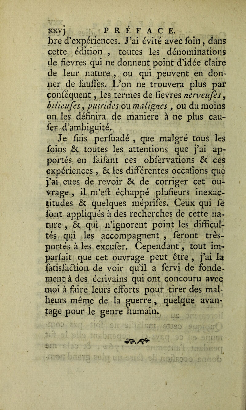 XXV] PRÉFACE. bre d’expériences. J’ai évité avec foin, dans cette édition , toutes les dénominations de fievres qui ne donnent point d’idée claire de leur nature , ou qui peuvent en don- ner de fauffes. L’on ne trouvera plus par conféquent, les termes de fievres nerveujes, bilieufes, putrides ou malignes 3 ou du moins on les définira de maniéré à ne plus eau- fer d’ambiguité. Je fuis perfuadé , que malgré tous les foins 8c toutes les attentions que j’ai ap- portés en faiiant ces obfervations 8c ces expériences, 8c les différentes occafions que j’ai eues de revoir 8c de corriger cet ou- vrage , il m’eft échappé plufieurs inexac- titudes 8c quelques méprifes. Ceux qui fe font appliqués à des recherches de cette na- ture ? 8c qui n’ignorent point les difficul- tés qui les accompagnent , feront très- portés à les exeufer. Cependant, tout im- parfait que cet ouvrage peut être , j’ai la j(atisfa&ion de voir qu’il a fervi de fonde- ment à des écrivains qui ont concouru avec moi à faire leurs efforts pour tirer des mal- heurs même de la guerre > quelque avan- tage pour le genre humain.