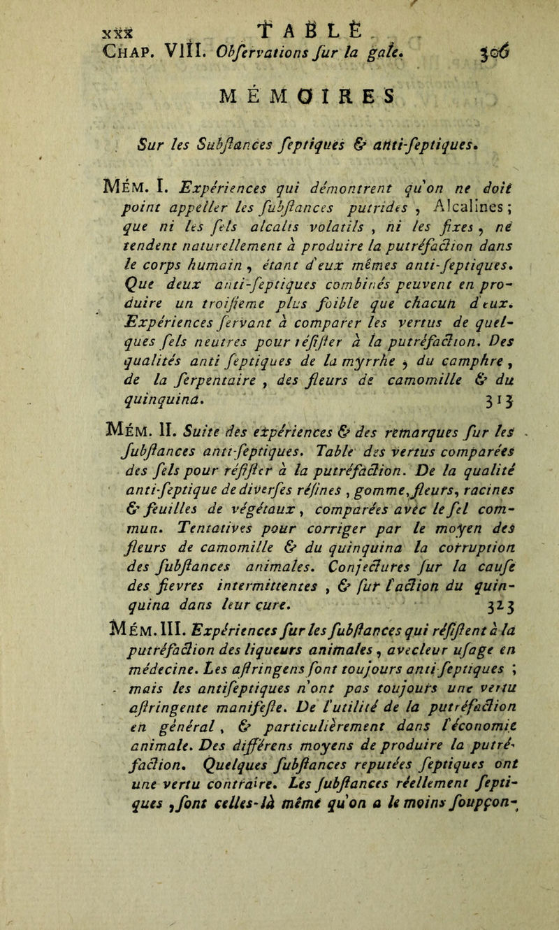 xx* f A Ë L È Chap. V1ÎI. Obfervations fur la gâte. Je6 MÉMOIRES Sur les Subfiances feptiques & anti-feptiques. MÉM. I. Expériences qui démontrent quon ne doit point appeller les fubflances putrides , Alcalines; que ni les pis alcalis volatils , ni les fixes , né tendent naturellement a produire la putréfaclion dans le corps humain , étant d'eux mêmes anti-feptiques. Que deux anti-feptiques combinés peuvent en pro- duire un troifieme plus faible que chacun dieux. Expériences fervant à comparer les vertus de quel- ques fiels neutres pour téfifier a la putréfaclion. Des qualités anii feptiques de la myrrhe ^ du camphre , de la fierpentaire , des fleurs de camomille & du quinquina. 3 1 3 MéM. II. Suite des expériences & des remarques fur les fubflances anti-feptiques. Table des vertus comparées des fiels pour réfifier à la putréfaclion. De la qualité antifeptique dediverfes refînes , gomme,fleurs, racines & feuilles de végétaux, comparées avec le fiel com- mun. Tentatives pour corriger par le moyen des fleurs de camomille & du quinquina la corruption, des fubflances animales. Conjeclures fur la caufe des fievres intermittentes , & fut taclion du quin- quina dans leur cure. 323 M ÉM. III. Expériences furies fub(lances qui réfiflent à la putréfaclion des liqueurs animales, avecleur ufage en médecine. Les ajlringens font toujours anti feptiques ; - mais les antifeptiques nont pas toujours une vertu afiringente manifefie. De l'utilité de la putréfaclion en général, ù particulièrement dans Téconomie animale. Des dïfférens moyens de produire la putré- faclion. Quelques fubflances réputées feptiques ont une vertu contraire. Les fubflances réellement fepti- ques ,font celles-là mêmi quon a le moins foupçon-