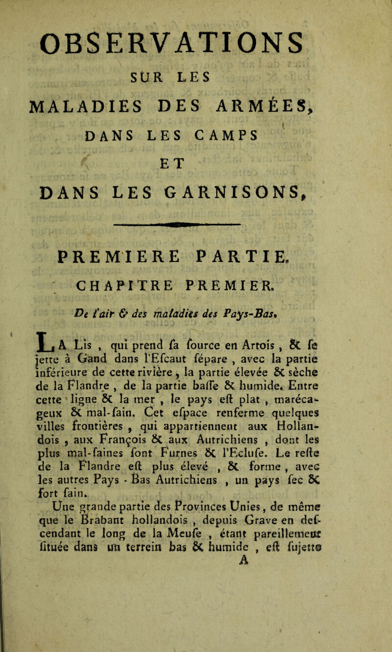 SUR LES MALADIES DES ARMÉES, DANS LES CAMPS ET DANS LES GARNISONS, PREMIERE PARTIR CHAPITRE PREMIER. De l'air & des maladies des Pays-Bas* T t A Lis , qui prend fa fource en Artois , & fe jette à Gand dans l’Efcaut fépare , avec la partie inférieure de cette rivière i la partie élevée St sèche de la Flandre , de la partie bafte St humide* Entre cette ligne St la mer , le pays eft plat , maréca^ geux St mai-fain. Cet efpace renferme quelques villes frontières , qui appartiennent aux Hollan- dois , aux François St aux Autrichiens , dont les plus mal-faines font Fumes St l’Eclufe. Le refte de la Flandre eft plus élevé , St forme , avec les autres Pays * Bas Autrichiens , un pays fec ôC fort fain. Une grande partie des Provinces Unies, de même que le Brabant hollandois , depuis Grave en def- cendant le long de la Meufe , étant pareillement ütuée dans un terrein bas St humide , eft fujettô A