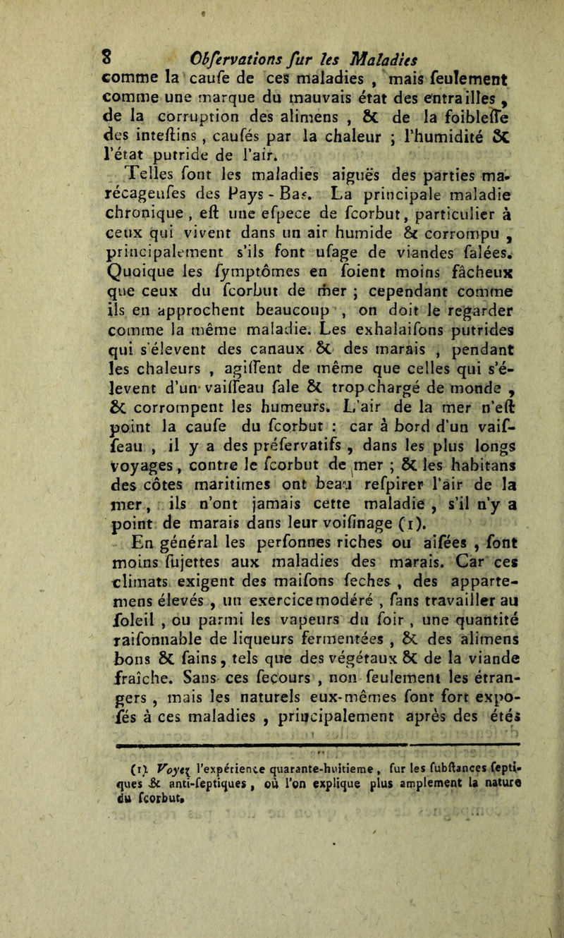 comme la caufe de ces maladies , mais feulement comme une marque du mauvais état des entrailles , de la corruption des alimens , de la foibleffe des inteftins, caufés par la chaleur ; l’humidité l’état putride de l’air. Telles font les maladies aiguës des parties ma* récageufes des Pays - Ba?. La principale maladie chronique , eft une efpece de fcorbut, particulier à ceux qui vivent dans un air humide &c corrompu , principalement s’ils font ufage de viandes faîées. Quoique les fymptômes en foient moins fâcheux que ceux du fcorbut de mer ; cependant comme ils en approchent beaucoup , on doit le regarder comme la même maladie. Les exhalaifons putrides qui s'élèvent des canaux ôt des marais , pendant les chaleurs t agiiïent de même que celles qui s’é- lèvent d’un vaifleaii fale 8t trop chargé de monde , &C corrompent les humeurs. L’air de la mer n’eft point la caufe du fcorbut : car à bord d’un vaif- feau , il y a des préfervatifs , dans les plus longs voyages, contre le fcorbut de mer ; les habitans des côtes maritimes ont beau refpirer l’air de la mer, ils n’ont jamais cette maladie , s’il n’y a point de marais dans leur voifinage (i). En général les perfonnes riches ou aifées , font moins fujettes aux maladies des marais. Car ces climats exigent des maifons feches , des apparte- nons élevés , lin exercice modéré , fans travailler au foleil , ou parmi les vapeurs du foir , une quantité raifonnable de liqueurs fermentées , &C des alimens bons 81 fains, tels que des végétaux 8t de la viande fraîche. Sans ces feçours , non feulement les étran- gers , mais les naturels eux-mêmes font fort expo- fés à ces maladies , principalement après des étés (r). Voyt\ l'expérience quarante-huitieme , fur les fubftances fepti* ques & anti-feptiques , où l’on explique plus amplement la nature du fcorbut»