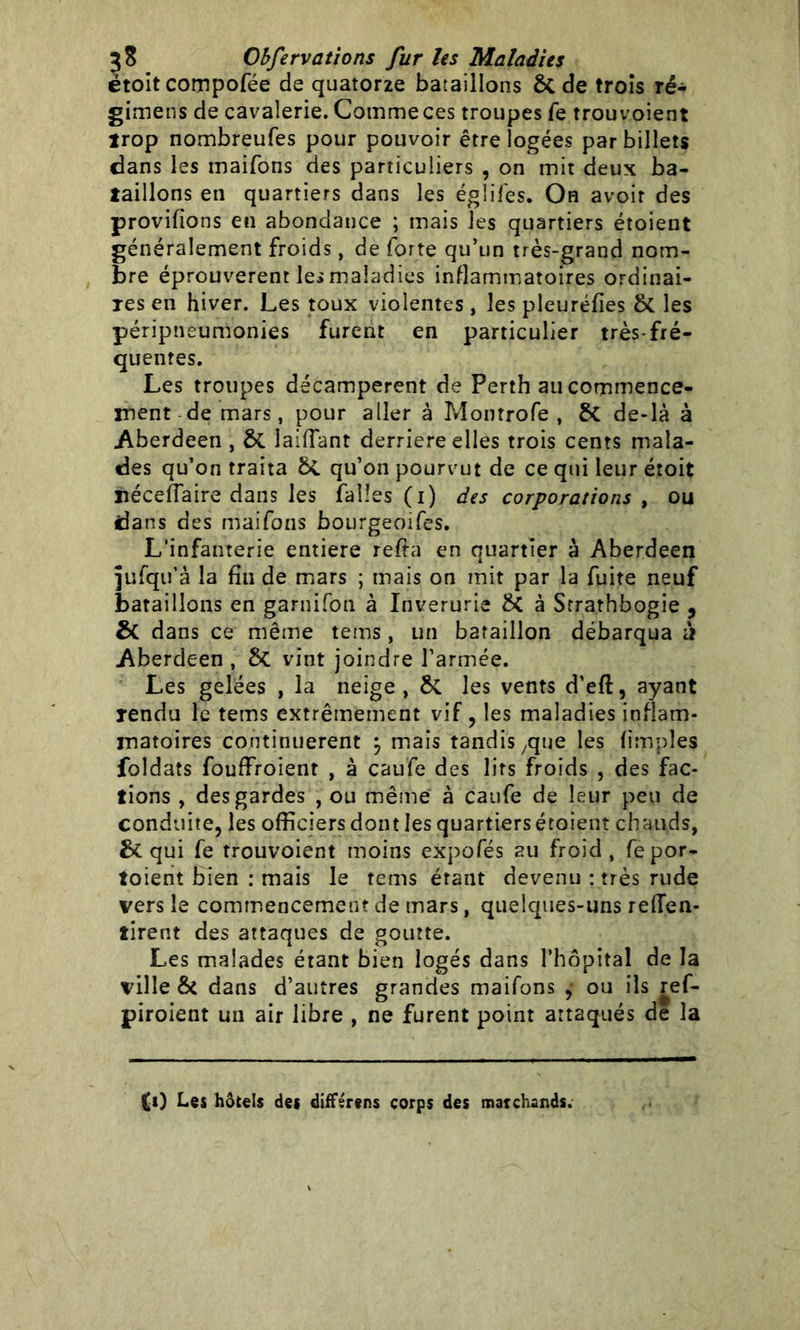 ëtoitcompofée de quatorze bataillons ôt de trois ré- gimens de cavalerie. Comme ces troupes fe trouvoient trop nombreufes pour pouvoir être logées par billets dans les maifons des particuliers , on mit deux ba- taillons en quartiers dans les égliiés. On avoir des provifions en abondance ; mais les quartiers étoient généralement froids, de forte qu’un très-grand nom- bre éprouvèrent les maladies inflammatoires ordinai- res en hiver. Les toux violentes , les pleuréfies ôt les péripneumonies furent en particulier très-fré- quentes. Les troupes décampèrent de Perth au commence- ment de mars, pour aller à Montrofe , 6c de-là à Aberdeen , & îaiflant derrière elles trois cents mala- des qu’on traita qu’on pourvut de ce qui leur étoit néceffaire dans les (allés (i) des corporations , ou dans des maifons bourgeoifes. L’infanterie entière refta en quartier à Aberdeen ]ufqu’à la fin de mars ; mais on mit par la fuite neuf bataillons en garnifon à Inverurie & à Strarhbogie , & dans ce même teins, un bataillon débarqua à Aberdeen , 5c vint joindre l’armée. Les gelées , la neige , &. les vents d’eft, ayant rendu le tems extrêmement vif, les maladies inflam- matoires continuèrent \ mais tandis ,que les (impies foldats fouffroient , à caufe des lits froids , des fac- tions , des gardes , ou même à caufe de leur peu de conduite, les officiers dont les quartiers étoient chauds, qui fe trouvoient moins expofés au froid, fepor- toient bien : mais le tems étant devenu : très rude vers le commencement de mars, quelques-uns reffen- tirent des attaques de goutte. Les malades étant bien logés dans l’hôpital de la ville & dans d’autres grandes maifons , ou ils ref- piroient un air libre , ne furent point attaqués de la (i) Les hôtels des différens corps des marchands.