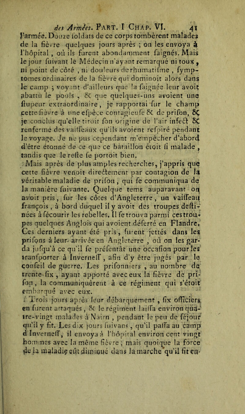 J’armée. Douze foldais de ce corps tombèrent malades de la fièvre quelques jours après ; on les envoya à l’hôpital, où ils furent abondamment faignés.Mais le jour fuivant le Médecin n’ayant remarqué ni toux f ni point de côté , ni douleurs derhumatifme , fymp- tomes ordinaires delà fièvre qui dominoit alors dans le camp ^ voyant d’ailleurs que îa faignée leur avoit abattu le pouls , &C que quelques-uns avoient une llupeur extraordinaire, je rapportai fur le champ cetre fièvre à uneefpèce contagieufe Sc deprifon, 8Ç je conclus qu’elle tiroir fon origine de l’air infeét SÇ renfermé des vaiffeaùx qu’ils avoient refpiré pendant le voyage. Je ne pus cependant m’empêcher d’abord d’être étonné de ce que ce bataillon était fi malade , tandis que le refie fe portoit bien. Mais après de plus amples recherches, j’appris que cette fièvre venoit directement par contagion de la véritable maladie de prifon, qui fe communiqua de la manière fuivante. Quelque tems auparavant oîi avoit pris, fur les côtes d'Angleterre, un vai(Teat| françois , à bord duquel il y avoit des troupes defti- nées à fécourir les rebelles. Il fe trouva parmi cestrou** pes quelques Anglois qui avoient déferré en Flandre, Ces derniers ayant été pris , furent jettes dans les prifons à leur- arrivée en Angleterre , où on les gar- da jufqu’à ce qu’il fe préfentât une occafion pour les tranfporter à Invernelf , afin d’y être jugés par le çonfeil de guerre. Les prisonniers , au nombre de trente fix , ayant apporté avec eux la fièvre de pri- fon , la communiquèrent à ce régiment qui s’était embarqué avec eux. : Trois jours après leur débarquement , fix officiers en furent attaqués , 8c le régiment lailTa environ qua- tre-vingt malades à Nairn , pendant le peu de féjour qu’il y fit. Les dix jours fuivans, qu’il pafia au camp d'InvernefT, il envoyas l’hôpital environ cent vingt hommes avec la même fièvre ; mais quoique la force 4e,1a maladie eut diminué dans la. marche’qu’il fit eu*