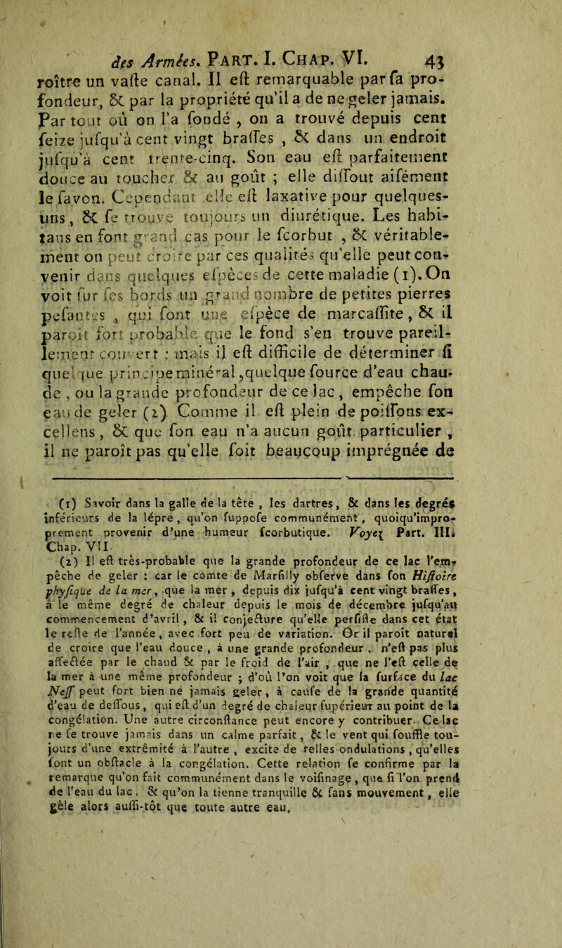 roître un vafte canal. Il eft remarquable par fa pro- fondeur, 5c par la propriété qu’il a de ne geler jamais. Par tout où on l'a fondé , on a trouvé depuis cent feize jufqu’à cent vingt braffes , & dans un endroit jufqu’à cent trente-cinq. Son eau eft parfaitement douce au toucher & au goût ; elle difTout aifément lefavon. Cependant elle eft laxative pour quelques- uns , ÔC fe trouve toujours un diurétique. Les habi- taus en font grand cas pour le fcorbut , &C véritable- ment on peut croire par ces qualités qu’elle peut con- venir dans quelques efpècesde cette maladie (1). On voit fur fcs bords un grand nombre de petites pierres pefàntes qui font une efpèce de marcaftite, & il paraît fort probable que le fond s’eu trouve pareil- lement couvert : mois il eft difficile de déterminer ft quelque principe minéral,quelque fource d'eau chau- de , ou la grande profondeur de ce lac , empêche fon eaude geler (2.) Comme il eft plein de poiftons ex- cellens, & que fon eau n’a aucun goût particulier , il ne paroît pas qu’elle foit beaucoup imprégnée de (1) Savoir dans la galle de la tête , les dartres, & dans les degrés inférieurs de la lèpre , qu’on fuppofe communément, quoiqu’impro- prement provenir d’une humeur feorbutique. Voyc\ Part. III. Chap. VII (2) Il eft très-probable que la grande profondeur de ce lac l’ejno? pêche de geler : car le comte de Marfilly obferve dans fon Hifioirt fhyfique de la mer, que la mer , depuis dix jufqu’à cent vingt braifes , à le même degré de chaleur depuis le mois de décembre jufqu’au commencement d’avril, & il conje&ure qu’elle perfifle dans cet état le relie de l’année, avec fort peu de variation. Gr il paroît naturel de croire que l’eau douce , à une grande profondeur , n’eft pas plus affeélée par le chaud Sc par le froid de l’air , que ne l’eft celle de la mer à une même profondeur ; d’où l’on voit que la fuifoce du lac Nejf peut fort bien né jamais geler, à caufe de la grande quantité d’eau de deflous, qui eft d’un degré de chaleur fupérieuT au point de U congélation. Une autre circonftance peut encore y contribuer. Ce lac re fe trouve jamais dans un calme parfait, Ce le vent qui fouftle tou- jours d’une extrémité à l’autre , excite de telles ondulations , qu’elles font un obftacle à la congélation. Cette relation fe confirme par la remarque qu’on fait communément dans le voifinagç , que fi Ton prend de l’eau du lac . & qu’on la tienne tranquille & fans mouvement, elle gèle alors auffi-tôt que toute autre eau.