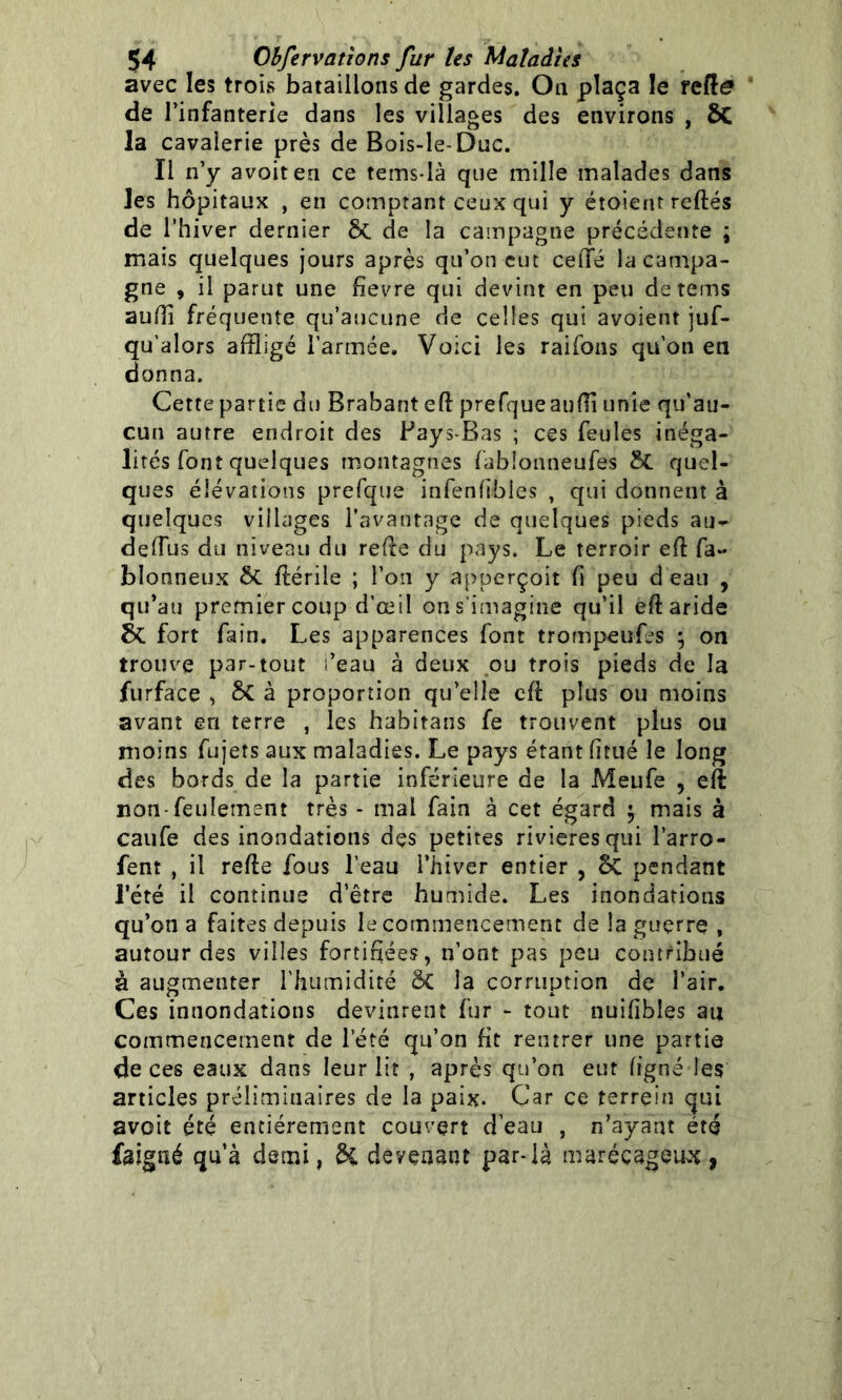 avec les trois bataillons de gardes. On plaça le reRe de l’infanterie dans les villages des environs , $C la cavalerie près de Bois-le-Duc. Il n’y avoiten ce tems-là que mille malades dans Jes hôpitaux , en comptant ceux qui y étoient reliés de l’hiver dernier &. de la campagne précédente ; mais quelques jours après qu’on eut celïé la campa- gne , il parut une fievre qui devint en peu detems auffl fréquente qu’aucune de celles qui avoient juf- qu’alors affligé l’armée. Voici les raifons qu’on en donna. Cette partie du Brabant efl prefqueauffl unie qu’au- cun autre endroit des Pays-Bas ; ces feules inéga- lités font quelques montagnes fablonneufes &C quel- ques élévations prefque infenfibles , qui donnent à quelques villages l’avantage de quelques pieds au- deffljs du niveau du refie du pays. Le terroir efl fa- blonneux flériie ; l’on y apperçoit h peu d’eau , qu’au premier coup d’œil on s’imagine qu’il efl aride fort fain. Les apparences font trompeufes 5 on trouve par-tout i’eau à deux ou trois pieds de la furface , 8c à proportion qu’elle efl plus ou moins avant en terre , les habitans fe trouvent plus ou moins fujets aux maladies. Le pays étant fi tué le long des bords de la partie inférieure de la Meufe , eft non-feulement très - mai fain à cet égard 5 mais à caufe des inondations des petites rivières qui l’arro- fent , il refie fous l’eau l’hiver entier , ôc pendant l’été il continue d’être humide. Les inondations qu’on a faites depuis le commencement de la guerre , autour des villes fortifiées, n’ont pas peu contribué à augmenter l'humidité ÔC la corruption de l’air. Ces innondations devinrent fur - tout nuifibîes au commencement de l’été qu’on fit rentrer une partie de ces eaux dans leur lit , après qu’on eut ligne les articles préliminaires de la paix. Car ce terre in qui avoit été entièrement couvert d’eau , n’ayant été fa igné qu’à demi, di devenant par-là marécageux ,