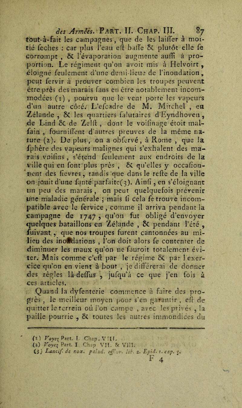 t'out-à-fait les campagnes, que de les laiffer à moi- tié feches : car plus l’eau eft baffe 8t plutôt elle fe corrompt , $t l’évaporation augmente auiïî à pro- portion. Le régiment qu’on avoir mis à Helvoirt , éloigné feulement d’une demi-lieue de l’inondation, peut fervir à prouver combien les troupes peuvent être près des marais fans en être notablement incom- modées (1) , pourvu que le vent porte les vapeurs d’tm autre côté. L’efcadre de M. Mitchel , eu Zélande, 8c les quartiers falutaires d’Eyndhoveu, de Lind 5c de Zelft , dont le voifinage étoit mal- fain , fourniffent d’autres preuves de la même na- ture (2.). De plus, on a obfervé, à Rome , que la fphère des vapeurs malignes qui s’exhalent des ma- rais voifins , s’étend feulement aux endroits de la ville qui en font plus près , 5c qu’elles y occafion- * tient des fievres, tandis que dans le refie de la ville on jouit d’une fanîé parfaitef}). Âinfi, en s’éloignant un peu des marais , on peut quelquefois prévenir une maladie générale ; mais fî cela fe trouve incom- patible avec le fervice, comme il arriva pendant la campagne de 1747 , qu’on fut obligé d’envoyer quelques bataillons en Zélande , 5c pendant l’été , fuivant , que nos troupes furent cantonnées au mi- lieu des inondations , l’on doit alors fe contenter de diminuer les maux qu’on ne fauroit totalement évi- ter. Mais comme c’eft par le régime 8t par î exer- cice qu’on en vient à bout , je différerai de donner des règles là-deffus , jufqu’à ce que j’en fois à ces articles. Quand la dyfenterie commence à faire des pro- grès , le meilleur moyen pour s’en garantir , efl de quitter le terrein où l'on campe , avec les privés , la paille pourrie , St toutes les autres immondices du (1) Voye{ Part. I. Chap.VIIt. (i) Voyei Part. ï Chap VIL & VIIÎ. ii) Lancïf. ât nox. palud, effîuv* lit, 2. Epiâ. t.cap, j. F 4