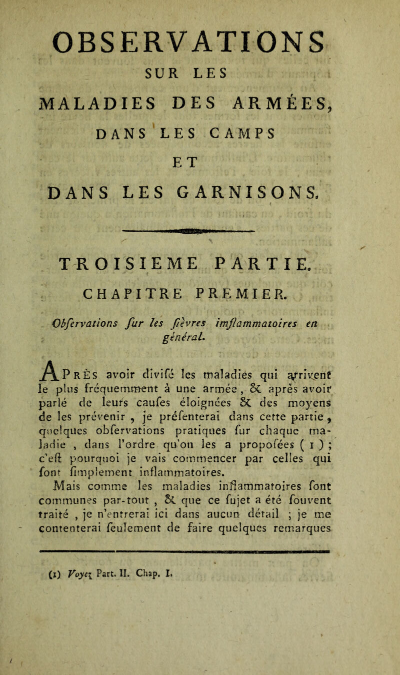 OBSERVATIONS SUR LES MALADIES DES ARMÉES, dans les camps E T DANS LES GARNISONS. TROISIEME PARTIE. CHAPITRE PREMIER. Observations fur les fievres imflammatoires en général. j/\.PrÈS avoir divifé les maladies qui arrivent le plus fréquemment à une armée , 5c apres avoir parlé de leurs caufes éloignées 8c des moyens de les prévenir , je préfenterai dans cette partie , quelques obfervations pratiques fur chaque ma- ladie , dans l’ordre qu'on les a propofées ( i ) ; c’eft pourquoi je vais commencer par celles qui font fimpiement inflammatoires. Mais comme les maladies inflammatoires font communes par-tout , &. que ce fujet a été fouvent traité , je n’entrerai ici dans aucun détail ; je me contenterai feulement de faire quelques remarques