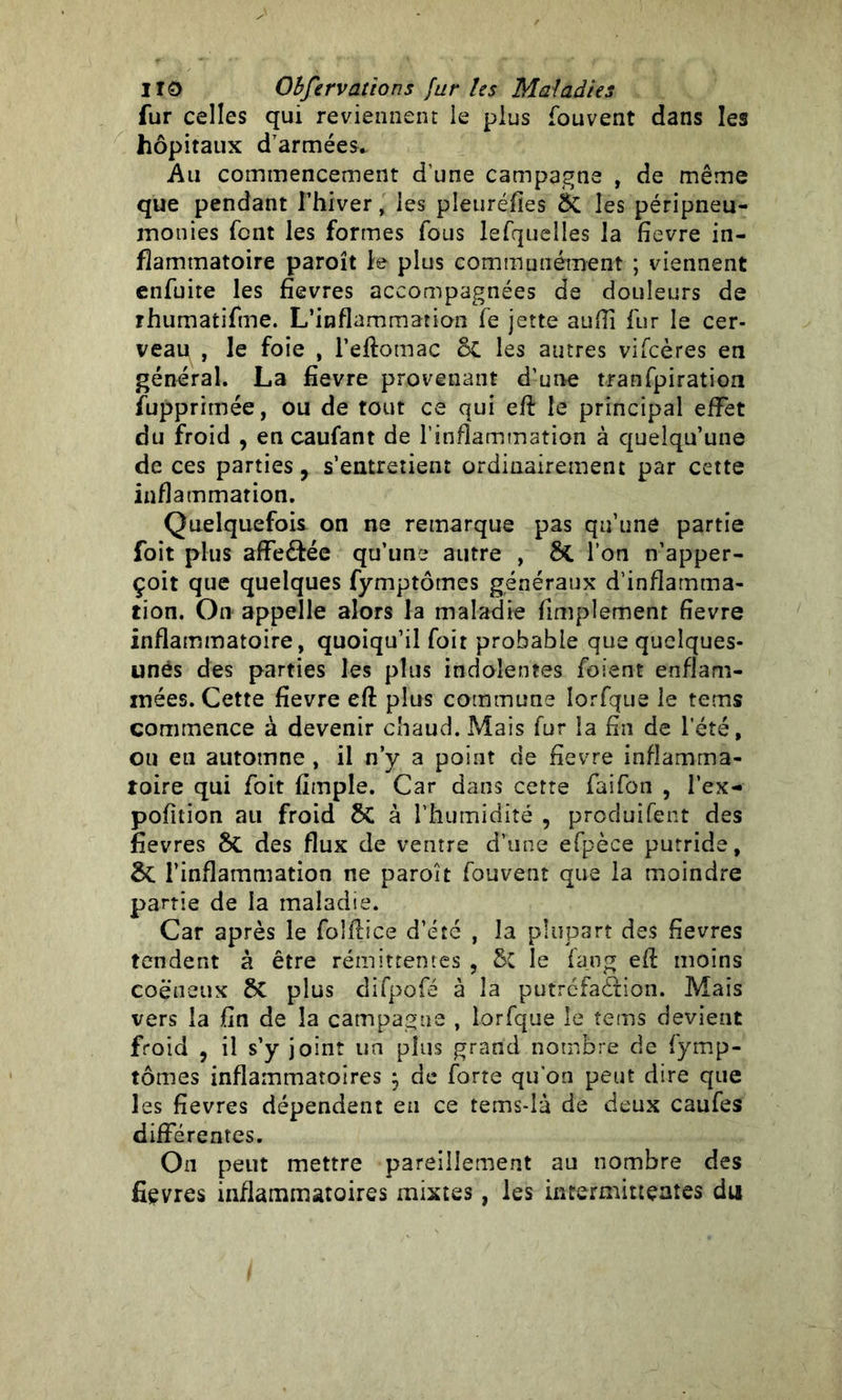 fur celles qui reviennent le plus fouvent dans les hôpitaux d'armées* Au commencement d’une campagne , de même que pendant l’hiver, les pîeuréfies ÔC les péripneu- monies font les formes fous lefquelles la fievre in- flammatoire paroît le plus communément ; viennent enfuite les fievres accompagnées de douleurs de rhumaiifne. L’inflammation fe jette aufii fur le cer- veau , le foie , l’eftomac oC les autres vifcères en général. La fievre provenant d’une tranfpiration fupprimée, ou de tout ce qui efL le principal effet du froid , en caufant de l’inflammation à quelqu’une de ces parties, s’entretient ordinairement par cette inflammation. Quelquefois on ne remarque pas qu’une partie foit plus affeéfée qu’une autre , 5c l’on n’apper- çoit que quelques fymptômes généraux d’inflamma- tion. On appelle alors la maladie fimplement fievre inflammatoire, quoiqu’il foit probable que quelques- unes des parties les plus indolentes foient enflam- mées. Cette fievre eft plus commune lorfque le tems commence à devenir chaud. Mais fur la fin de l’été, ou en automne , il n’y a point de fievre inflamma- toire qui foit (impie. Car dans cette faifon , l’ex- pofîtion au froid ÔC à l’humidité , produisent des fievres 8c des flux de ventre d’une efpèce putride, & l’inflammation ne paroît fouvent que la moindre partie de la maladie. Car après le foldice d’été , la plupart des fievres tendent à être rémittentes , 8t le fang eft moins coëneux ÔC plus difpofé à la putréfaction. Mais vers la fin de la campagne , lorfque le tems devient froid , il s’y joint un plus grand nombre de fymp- tômes inflammatoires ; de forte qu’on peut dire que les fievres dépendent en ce tems-là de deux caufes différentes. On peut mettre pareillement au nombre des fièvres inflammatoires mixtes, les intermittentes du