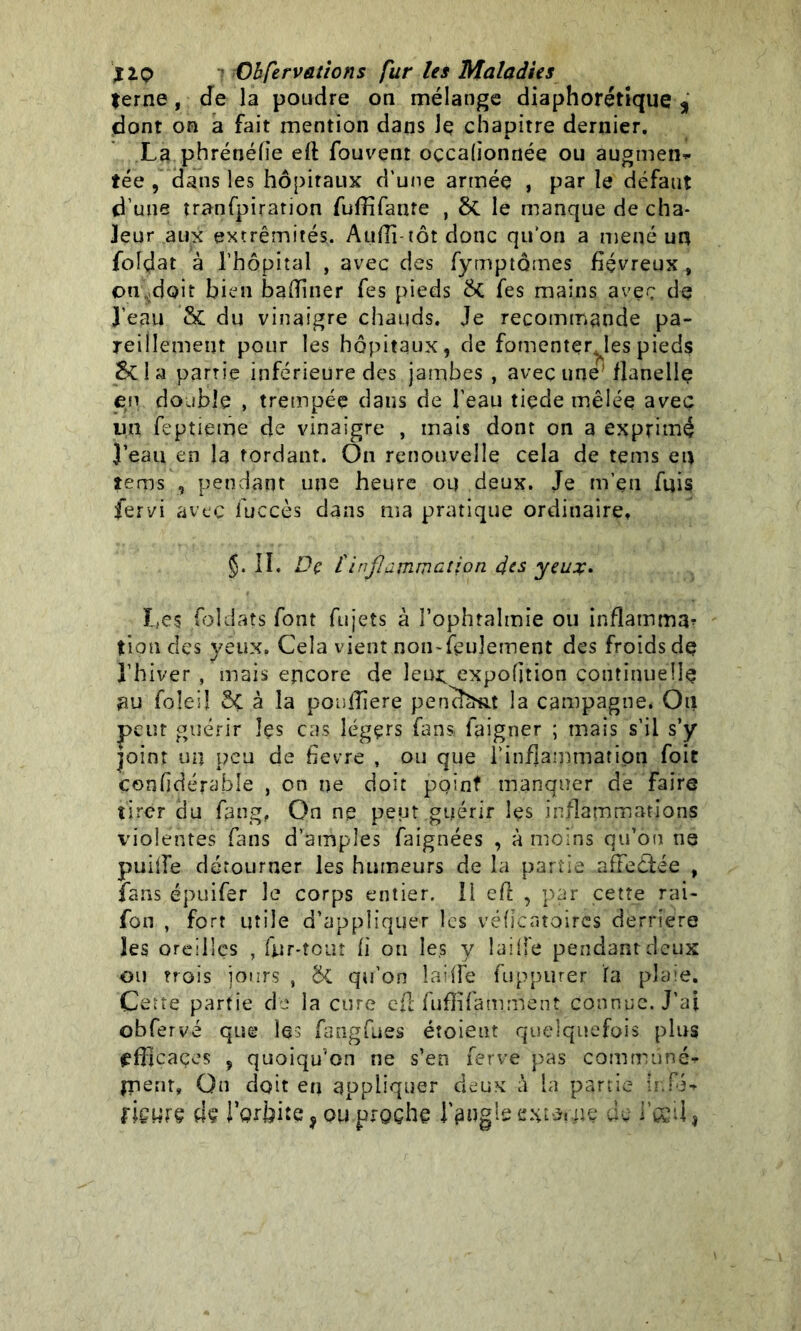 terne , de la poudre on mélange diaphonique 9 dont on a fait mention dans Jç chapitre dernier. La phrénéfie efi: fouvent oçcaüonnée ou augmen* tée , dans les hôpitaux d’une armée , par le défaut d’une tranfpiration fuffifante , &. le manque de cha- leur aux extrémités. Auffi-tôt donc qu’on a mené un folçîat à l’hôpital , avec des fymptômes fiévreux , on,doit bien badiner fes pieds & fes mains avec de J’eau & du vinaigre chauds. Je recommande pa- reillement pour les hôpitaux, de fomenter^les pieds Scia parn’e inférieure des jambes , avec une' flanelle en double , trempée dans de l’eau tiede mêlée avec un feptieme de vinaigre , mais dont on a exprimé }’eau en la tordant. On renouvelle cela de tems eu tems , pendant une heure oq deux. Je m’en fuis fervi avec fuccès dans ma pratique ordinaire. §. II. De (inflammation des yeux. Les foldats font fujets à l’ophtalmie ou inflamma- tiondes yeux. Cela vient non-feulement des froids de l’hiver , mais encore de leur, expofition continuelle nu foîeiî Sç à la ponfiîere pensât la campagne* Ou peur guérir îçs cas légers fans faigner ; mais s’il s’y joint un peu de fievre , ou que l'inflammation foit çenfidérable , on ne doit point manquer de faire tirer du fang, On ne peut guérir les inflammations violentes fans d’amples faignées , à moins qu’on ns puifie détourner les humeurs de la partie affeéfée , fans épuifer le corps entier. Il eft , par cette rai- fon , fort utile d’appliquer les véficatoircs derrière les oreilles , fur-tout fi on les y îaiife pendant deux ou trois jours , & qu’on lai (Le fuppurer fa plaie. Cette partie de la cure cft fuffifamment connue. J'ai obfervé que les fangfues étoient quelquefois plus tffijcaçes , quoiqu'on ne s’en ferve pas commune* tuent. On doit en appliquer deux à la partie ir.fi* fiewrç de rgrbite,ou proche l’angle externe de i’csd,