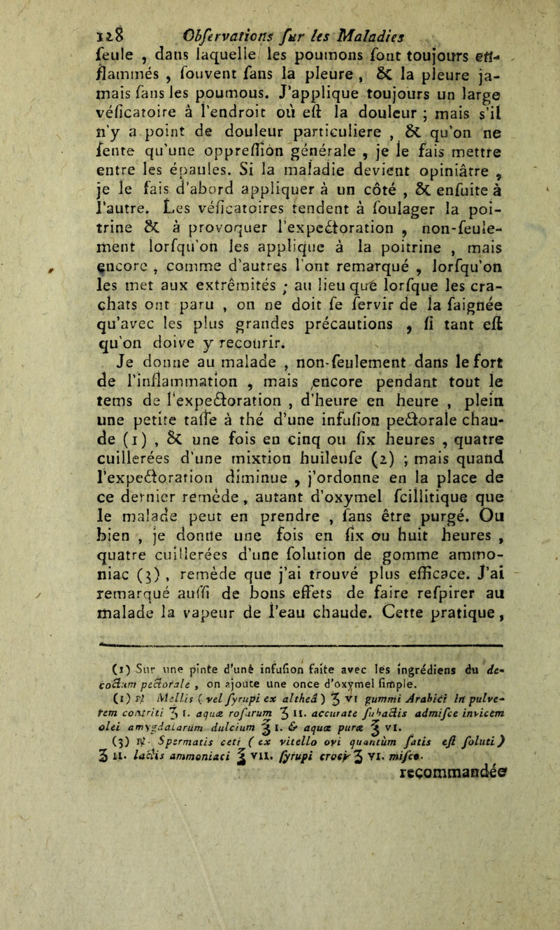 feule , dans laquelle les poumons font toujours en- flammés , fouvent fans la pleure , 8c la pleure ja- mais fans les poumous. J’applique toujours un large véficatoire à l’endroit où eft la douleur ; mais s’il îi’y a point de douleur particulière , qu’on ne fente qu’une oppreffiôn générale , je le fais mettre entre les épaules. Si la maladie devient opiniâtre , je le fais d’abord appliquer à un côté , ÔC enfuite à l'autre. Les véficatoires tendent à foulager la poi- trine SC à provoquer l'expectoration , non-feule- ment lorfqu’on les applique à la poitrine , mais encore * comme d’autres l'ont remarqué , lorfqu’on les met aux extrémités ; au üeuqiré îorfque les cra- chats ont paru , on ne doit fe fervir de la faignée qu’avec les plus grandes précautions 9 fl tant eft qu’on doive y recourir* Je donne au malade , non-feulement dans le fort de l’inflammation , mais ^ticore pendant tout le tems de l’expe&oration , d’heure en heure , plein une petite taffe à thé d’une infufion peCtorale chau- de (i) , 5c une fois en cinq ou fïx heures , quatre cuillerées d’une mixtion huileufe (2) ; mais quand l’expeélorarion diminue , j’ordonne en la place de ce dernier remède, autant d’oxymel fciliitique que le malade peut en prendre , fans être purgé. Ou bien , je dontîe une fois en fïx ou huit heures , quatre cuillerées d’une folution de gomme ammo- niac (3) , remède que j’ai trouvé plus efficace. J’ai remarqué auffi de bons effets de faire refpirer au malade la vapeur de feau chaude. Cette pratique, (1) Sur une pinte d'unè infufion faite avec lés îngrédiens du de- Coct:tm pectorale , on ajoute une once d’ox)?mel finfiple. (1) r} Mell.it ( vel Jyrupi ex altheâ ) 3 Vf gumnii Arabici ht pulve- tem comtnti 3 I- aquat rofarum 3 H* accurate fubactis admifee invicèm olei amygdaLarüm dulcium ^ I. & aquot purce ^ VI. (3) 1^. Spermatis ceti ( ex vitello ovi quantum fatis eft. foluti ) 3 H* la dis ammoniaci ^ vu. fyfupi croçÿ^ VI. mi/cB- recommandée