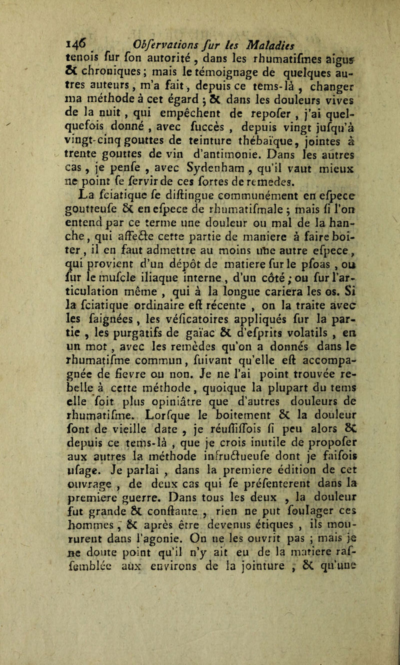 tenois fur fon autorité , dans les rhumatifmes aigus St chroniques ; mais le témoignage de quelques au- tres auteurs, m’a fait, depuis ce tems-là , changer ma méthode à cet égard \ St dans les douleurs vives de la nuit, qui empêchent de repofer , j’ai quel- quefois donné , avec fuccès , depuis vingt jufqu’à vingt-xinq gouttes de teinture thébai'que, jointes à trente gouttes de vin d’antimonie. Dans les autres cas, je penfe , avec Sydenham , qu’il vaut mieux 11e point fe fervirde ces fortes deremedes. La fciatique fe diftingue communément en efpece goutteufe ôt en efpece de rhumatifmale ; mais fi l’on entend par ce terme une douleur ou mal de la han- che, qui afFeéle cette partie de maniéré à faire boi- ter , il en faut admettre au moins irtie autre efpece, qui provient d’un dépôt de matière fur le pfoas , ou fur le mufcle iliaque interne , d’un côté ; ou fur l’ar- ticulation même , qui à la longue cariera les os. Si la fciatique ordinaire eft récente , on la traite avec les faignées, les véficatoires appliqués fur la par- tie , les purgatifs de gaïac £>C d’efprits volatils , en un mot, avec les remèdes qu’on a donnés dans le rhumatifme commun, fuivant qu’elle eft accompa- gnée de fievre ou non. Je ne l’ai point trouvée re- belle à cette méthode, quoique la plupart du tems elle foit plus opiniâtre que d’autres douleurs de rhumatifme. Lorfque le boitement la douleur font de vieille date 9 je réufïifîbis fi peu alors ÔC depuis ce tems-là , que je crois inutile de propofer aux autres la méthode infruéfueufe dont je faifois ufage. Je parlai , dans la première édition de cet ouvrage , de deux cas qui fe préfenterent dans la première guerre. Dans tous les deux , la douleur fut grande ÔC confiante , rien ne put foulager ces hommes , 5>C après être devenus étiques , ils mou- rurent dans l’agonie. On ne les ouvrit pas ; mais je ne doute point qu’il n’y ait eu de la matière raf- femblée aux environs de la jointure , ÔC qu’une