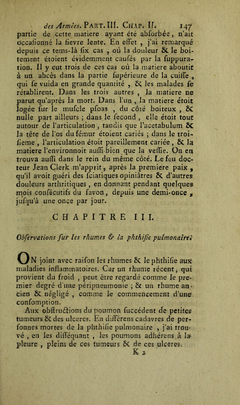 partie de cette matière ayant été abforbée , n’ait dccafionné la fievre lente. En effet , j’ai remarqué depuis ce tetns-là fix cas , où la douleur Si le boi- tement étoient évidemment caufés par la fuppura- tion. 11 y eut trois de ces cas où la matière aboutit à un abcès dans la partie fupérieure de la cuiffe , qui Te vuida en grande quantité , Si les malades fe rétablirent. Dans les trois autres , la matière ne parut qu’après la mort. Dans l’un , la matière étoit logée fur le inufcle pfoas , du côté boiteux , ÔC nulle part ailleurs ; dans le fécond , elle étoit tout autour de l’articulation , tandis que l’acetabulum ÔC la tête de l’os du fémur étoient cariés ; dans le troi- fieme , l’articulation étoit pareillement cariée, Si la matière l’environnoit aufîi bien que la vefîie. On en trouva aufïi dans le rein du même côré. Le feu doc- teur Jean Clerk m’apprit, après la première paix > qu’il avoit guéri des fciatiques opiniâtres Si d’autres douleurs arthritiques , en donnant pendant quelques mois confécutifs du favon, depuis une demi-once $ jufqu’à une once par jour; CHAPITRE III. Obfervations fur les rhumes & la phthijie pulmonaire* On joint avec raifon les rhumes lephthifïe aux maladies inflammatoires. Car un rhume récent, qui provient du froid , peut être regardé comme le pre- mier degré d’une péripneumonie ; & un rhume an^ tien Si négligé , comme le commencement d’une confomption. Aux obftruélions du poumon fuccédent de petites tumeurs £cdes ulcérés. En différens cadavres de per- fonnes mortes de la phthifie pulmonaire , j’ai trou- vé , en les difîéquant , les poumons adhérons.à I» pleure , pleins de ces tumeurs Si de ces ulcérés, K Zr