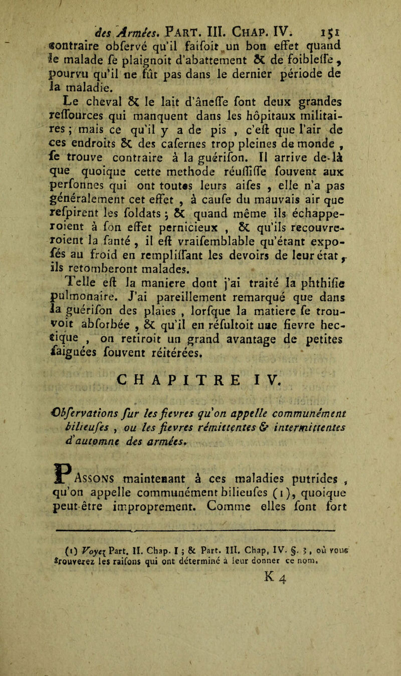 «ontraire obfervé qu’il faifoit un bon effet quand le malade fe plaignoit d’abattement & de folblcffe, pourvu qu’il ne fût pas dans le dernier période de la maladie. Le cheval & le lait d’ânefTe font deux grandes reffources qui manquent dans les hôpitaux militai- res ; mais ce qu’il y a de pis , c’eft que l’air de ces endroits Sc des cafernes trop pleines de monde , fe trouve contraire à la guérifon. Il arrive de-là que quoique cette méthode réuflîfTe fouvent aux perfonnes qui ont tout«s leurs aifes , elle n’a pas généralement cet effet , à caufe du mauvais air que refpirent les foldats ; & quand même ils échappe- roient à fôn effet pernicieux , 6c qu’ils recouvre- roient la fanté , il eft vraifemblabîe qu’étant expo- fés au froid en rempliffant les devoirs de leur état r ils retomberont malades. Telle eft la maniéré dont j’ai traité la phthifie pulmonaire. J’ai pareillement remarqué que dans la guérifon des plaies , lorfque la matière fe trou- vait abforbée , qu’il en réfultoit une fievre hec- tique , on retiroit un grand avantage de petites faignées fouvent réitérées. CHAPITRE IV. Cbfervations fur les fievres qu'on appelle communément bilieufes , ou les fievres rémittentes & intermittentes d'automne des armées. Passons maintenant à ces maladies putrides s qu’on appelle communément bilieufes (i), quoique peut être improprement. Comme elles font fort (0 Voyt\ Part. IL Chap. I ; & Part. III. Chap, IV. §. J , où vous *rouvefez les raifons qui ont déterminé à leur donner ce nom. k4