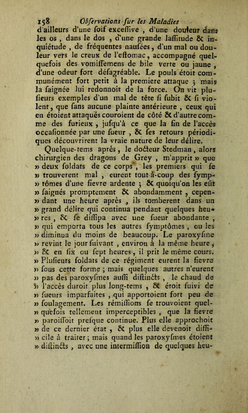 d’ailleurs d’une foif excefîîve , d’une douleur daüfr les os , dans le dos , d’une grande laflitude in- quiétude , de fréquentes naufées, d’un mal ou dou- leur vers le creux de l’eftomac, accompagné quel- quefois des vomilfemens de bile verte ou jaune , d’une odeur fort défagréable. Le pouls étoit com- munément fort petit à la première attaque $ mais la faignée lui redonnoit de la force. On vit plu- fieurs exemples d’un mal de tête fi fubit 8t fi vio- lent, que fans aucune plainte antérieure , ceux qui en étoient attaqués couroient de côté ÔC d’autre com- me des furieux , jufqu’à ce que la fin de l’accès occafionnée par une fueur , fes retours périodi- ques découvrirent la vraie nature de leur délire. Quelque-tems après, le dodteur Stedman , alors chirurgien des dragons de Grey , m’apprit » que » deux foldafs de ce corps*, les premiers qui fe » trouvèrent mal , eurent tout à-coup des fymp- » tomes d’une fievre ardente ; & quoiqu’on les eut w faignés promptement St abondamment , cepen- » dant une heure après , ils tombèrent dans un » grand délire qui continua pendant quelques heu* v res , St fe difîipa avec une fueur abondante , » qui emporta tous les autres fymptômes , ou les » diminua du moins de beaucoup. Le paroxyfme » revint le jour fuivant , environ à la même heure, » St en fix ou fept heures, il prit le même cours. » Plufieurs foldats de ce régiment eurent la fievre » fous cette forme ; mais quelques autres n’eurent 3) pas des paroxyfmes auffi diftindts , le chaud de l’accès duroit plus long-tems , 8t étoit fuivi de >3 Tueurs imparfaites , qui apportoient fort peu de y) foulagement. Les rémiflions fe trouvoient quel- *> quefois tellement imperceptibles , que la fievre' y) paroiftoit prefque continue. Plus elle approchoit v> de ce dernier état , 6t plus elle devenoit diffi- » cile à traiter ; mais quand les paroxyfmes étoient » diftindls y avec une intermiftion de quelques heu-