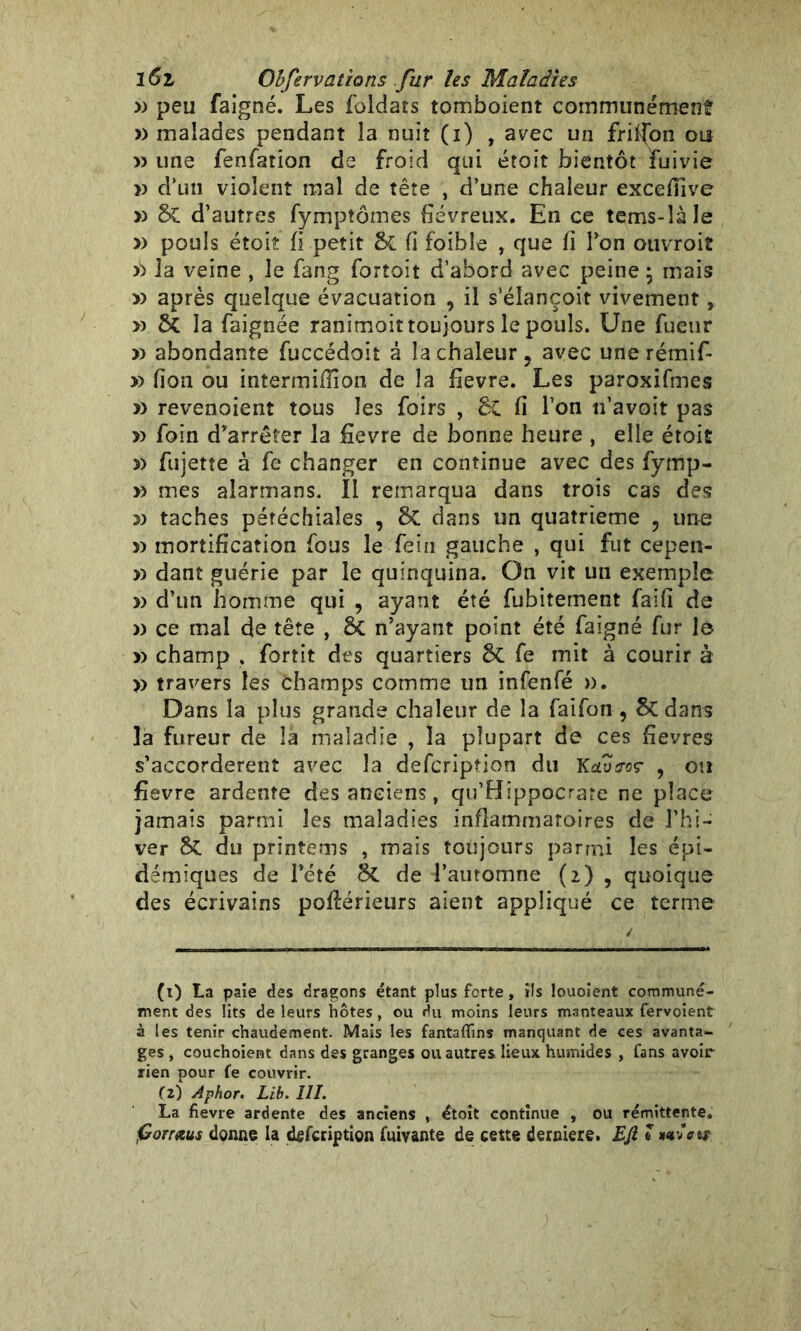 » peu faigné. Les foldats tomboient communément » malades pendant la nuit (i) t avec un fripon ou » une fenfation de froid qui était bientôt fume >) d’un violent mal de tête , d’une chaleur excefïive » &C d’autres fympîômes fiévreux. En ce tems-îàle » pouls étoîî fi petit & fi foible , que fi l’on ouvroit la veine , le fang fortoit d’abord avec peine ; mais » après quelque évacuation , il s’élançoit vivement, » ÔC la faignée ranimoit toujours le pouls. Une fueur » abondante fuccédoit â la chaleur ? avec une rémif- » fion ou intermiflîon de la fievre. Les paroxifmes » revenoient tous les foirs , Sc fi l’on n’avoit pas » foin d’arrêter la fievre de bonne heure , elle étoit 3> fujette à fe changer en continue avec des fymp- » mes alarmans. Il remarqua dans trois cas des 3» taches pétéchiales , &C dans un quatrième ? une » mortification fous le fein gauche , qui fut cepen- » dant guérie par le quinquina. On vit un exemple » d’un homme qui , ayant été fubitement faifi de » ce mal de tête , & n’ayant point été faigné fur le » champ . fortit des quartiers & fe mit à courir à » travers les èhamps comme un infenfé ». Dans la plus grande chaleur de la faifon , 8c dans la fureur de la maladie , la plupart de ces fievres s’accordèrent avec la defcripîion du Ketvtroç , ou fievre ardente des anciens, qu’Hippocrare ne place jamais parmi les maladies inflammatoires de l’hi- ver SC du printems , mais toujours parmi les épi- démiques de l’été 8t de l’automne (2) , quoique des écrivains poflérieurs aient appliqué ce terme (t) La paie des dragons étant plus forte, ils louoient communé- ment des lits de leurs hôtes, ou du moins leurs manteaux fervoient à les tenir chaudement. Mais les fantaflins manquant de ces avanta- ges , couchoient dans des granges ou autres lieux humides , fans avoir rien pour fe couvrir. (z) Aphor. Lib. III. La fievre ardente des anciens , étoit continue , ou rémittente. fiorraus donne la defcription fuivante de cette derniers. Efi « mvVit