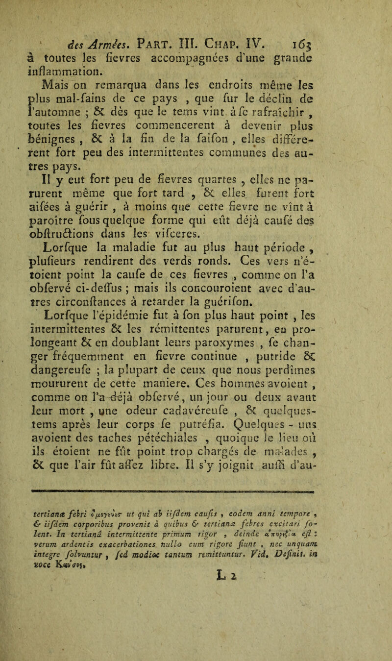 à toutes les fîevres accompagnées d’une grande inflammation. Mais on remarqua dans les endroits même les plus mal-fains de ce pays , que fur le déclin de l’automne ; 6C dès que le tems vint àfe rafraîchir , toutes les fîevres commencèrent à devenir plus bénignes , ÔC à la fin de la faifon , elles différè- rent fort peu des intermittentes communes des au- tres pays. II y eut fort peu de fîevres quartes 9 elles ne pa- rurent même que fort tard ? & elles furent fort aifées à guérir , à moins que cette fievre ne vînt à paroître fous quelque forme qui eût déjà caufé des obftru&ions dans les vifceres. Lorfque la maladie fut au plus haut période , plufîeurs rendirent des verds ronds. Ces vers n e- toient point la caufe de ces fîevres , comme on l’a obfervé ci-deffus ; mais ils concouroient avec d’au- tres circonfîances à retarder la guérifon. Lorfque l’épidémie fut à fon plus haut point , les intermittentes 6c les rémittentes parurent, eu pro- longeant $i en doublant leurs paroxymes , fe chan- ger fréquemment en fievre continue , putride 8C dangereufe ; la plupart de ceux que nous perdîmes moururent de cette maniéré. Ces hommes avoient , comme on La-déjà obfervé, un jour ou deux avant leur mort , une odeur cadavéreufe , ÔC quelques- tems après leur corps fe putréfia. Quelques - uns avoient des taches pétéchiales , quoique îe lieu où ils étoient ne fût point trop chargés de malades , & que l’air fût afiez libre. Il s’y joignit auffi d’au- tertianct felri Q/Mywnr ut qui ab iifdem caufis , eoâem anni tempore , & iifdem corporibus provenit à quibus & tertiaruz febres cxcitari fo- lent. In tertianâ intermittente primum rigor , deinde efi : verum ardentis exacerbationes nullo cutn rigorc fiunt , nec unquam. intègre folvuniur , fed modioe tantum nmittuntur. VU* Définis, in noce K«vV«s»